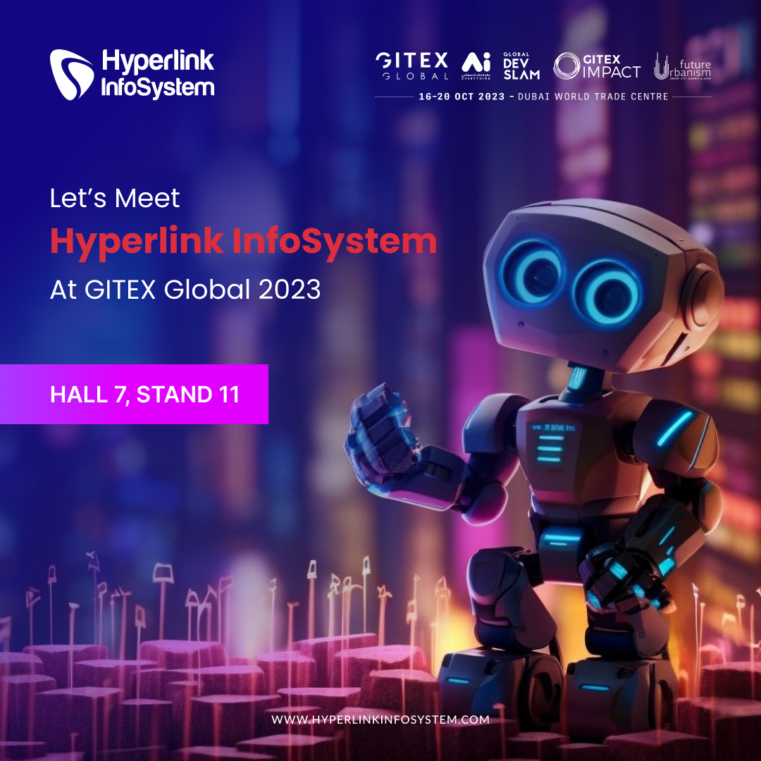 Bring more innovation with AI in your daily life. Connect with the team of Hyperlink InfoSystem at GITEX Global 2023 to bring innovation enriched with automation.

You can find us at Hall 7 Stand 11, Dubai World Trade Center, from 16th October to 20th October 2023.