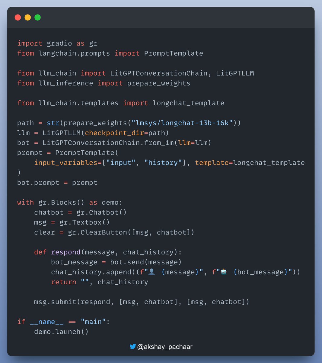 akshay_pachaar's tweet photo. Build your own ChatBot in just a few lines of Code & run it on a CPU!

Here's what you'll need:

🔹Lit-GPT: A hackable implementation of open-source large language models, released under the Apache 2.0 license by @LightningAI. Supports all popular LLMs!

🔸Gradio: A free and open-source Python library for creating customizable UI components for machine learning models, APIs, or any Python function. It integrates with popular Python libraries.

🔹LangChain: An open-source framework aimed at simplifying the development of applications utilizing large language models (LLMs).

It offers a standardized interface for chains, numerous integrations with other tools, and end-to-end chains for common applications​.

Hardware requirements for different models:

- Llama-7B model: 14 GB
- Llama-13B model: 24 GB
- 4-bit quantization: 8 GB

With Lit-GPT, you can easily utilize all the variants and perform quantisation.

I have shared all the relevant links and the code repository in the next tweet!

Check this👇