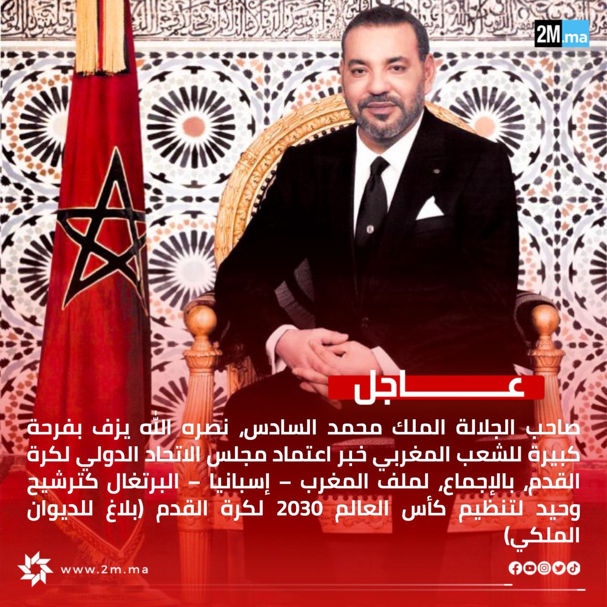 يزف صاحب الجلالة الملك محمد السادس، نصره الله، بفرحة كبيرة للشعب المغربي خبر اعتماد مجلس الاتحاد الدولي لكرة القدم، بالإجماع، لملف المغرب – إسبانيا – البرتغال كترشيح وحيد لتنظيم كأس العالم 2030 لكرة القدم.

ويمثل هذا القرار إشادة واعترافا بالمكانة الخاصة التي يحظى بها المغرب بين