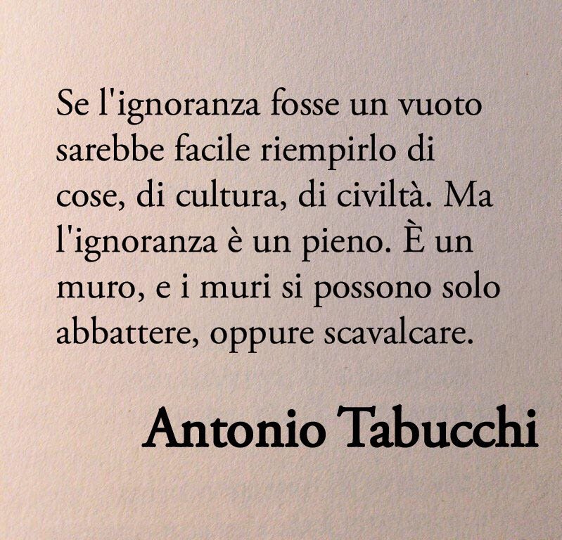 Poesiaitalia's tweet image. «Se l'ignoranza fosse un vuoto sarebbe facile riempirlo di cose, di cultura, di civiltà. Ma l'ignoranza è un pieno. È un muro, e i muri si possono solo abbattere, oppure scavalcare».

Antonio Tabucchi