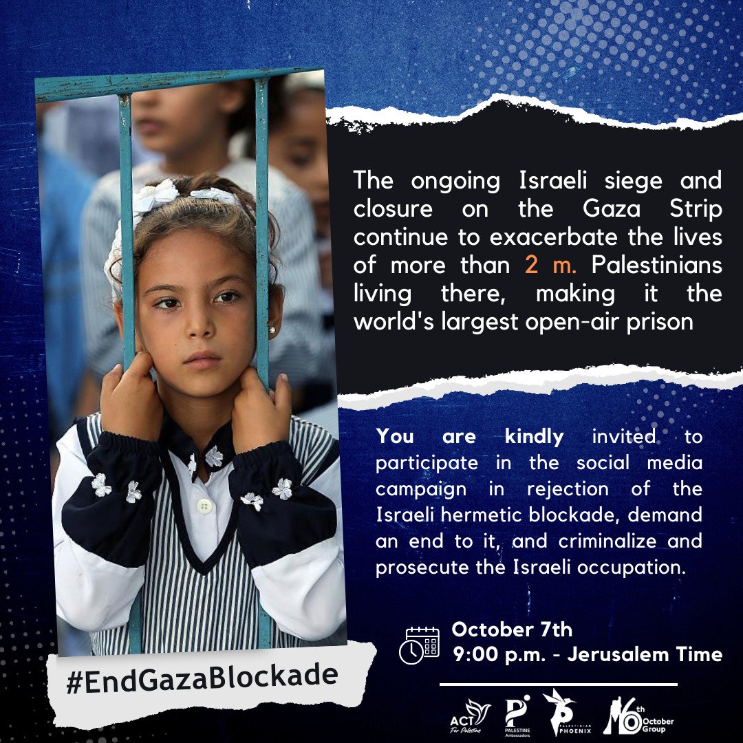 *You are kindly* invited to participate in the social media campaign in rejection of the Israeli hermetic blockade, demand an end to it, and criminalize and prosecute the Israeli occupation.

 Join us on > *October 7th , 9:00 p.m.* - Jerusalem Time
#EndGazaBlockade
#IsraeliCrimes