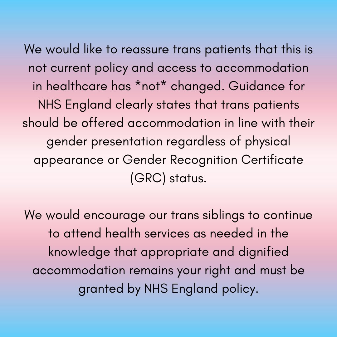 We would like to reassure trans patients that this is not current policy and access to accommodation in healthcare has *not* changed. Guidance for NHS England clearly states that trans patients should be offered accommodation in line with their gender presentation regardless of physical appearance or Gender Recognition Certificate (GRC) status.
We would encourage our trans siblings to continue to attend health services as needed in the knowledge that appropriate and dignified accommodation remains your right and must be granted by NHS England policy.