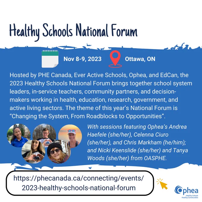 White background with blue stripe.
Title reads: Healthy Schools National Forum. When: Nov 8-9, 2023. Where: Ottawa, ON.
Text reads: Hosted by PHE Canada, Ever Active Schools, Ophea, and EdCan, the 2023 Healthy Schools National Forum brings together school system leaders, in-service teachers, community partners, and decision-makers working in health, education, research, government, and active living sectors. The theme of this year’s National Forum is “Changing the System, From Roadblocks to Opportunities”. With sessions featuring Ophea’s Andrea Haefele (she/her), Celenna Ciuro (she/her), and Chris Markham (he/him); and Nicki Keenslide (she/her) and Tanya Woods (she/her) from OASPHE.
Conference URL: https://phecanada.ca/connecting/events/2023-healthy-schools-national-forum
Ophea logo in bottom right corner.