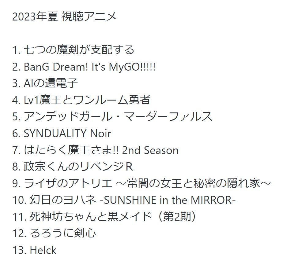 2023年夏アニメ 視聴リスト

圧倒的にこれというのは無かったけど、色々な方向性で面白いものがあった
上位6つは概ね横並びで順番付け難い

はたらく魔王さま、政宗くんのリベンジは記憶を呼び起こしつつ尻上がりに面白くなったな

あとは再放送で見てるゾイドが懐かしさ補正もあってめちゃ楽しい！