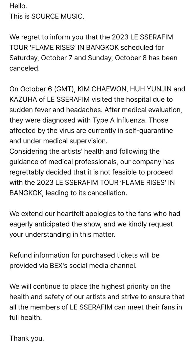 sserapics's tweet photo. Hello. This is SOURCE MUSIC.  We regret to inform you that the 2023 LE SSERAFIM TOUR ‘FLAME RISES’ IN BANGKOK scheduled for Saturday, October 7 and Sunday, October 8 has been canceled.  On October 6 (GMT), KIM CHAEWON, HUH YUNJIN and KAZUHA of LE SSERAFIM visited the hospital due to sudden fever and headaches. After medical evaluation, they were diagnosed with Type A Influenza. Those affected by the virus are currently in self-quarantine and under medical supervision. Considering the artists' health and following the guidance of medical professionals, our company has regrettably decided that it is not feasible to proceed with the 2023 LE SSERAFIM TOUR ‘FLAME RISES’ IN BANGKOK, leading to its cancellation.  We extend our heartfelt apologies to the fans who had eagerly anticipated the show, and we kindly request your understanding in this matter.  Refund information for purchased tickets will be provided via BEX's social media channel.  We will continue to place the highest priority on the health and safety of our artists and strive to ensure that all the members of LE SSERAFIM can meet their fans in full health.  Thank you.