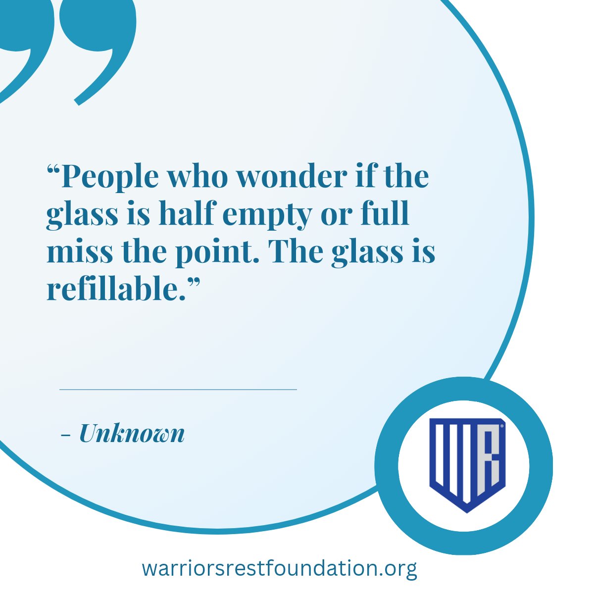 "People who wonder if the glass is half empty or full miss the point. The glass is refillable." -Unknown 

#WarriorsRestFoundation #WeAreYou