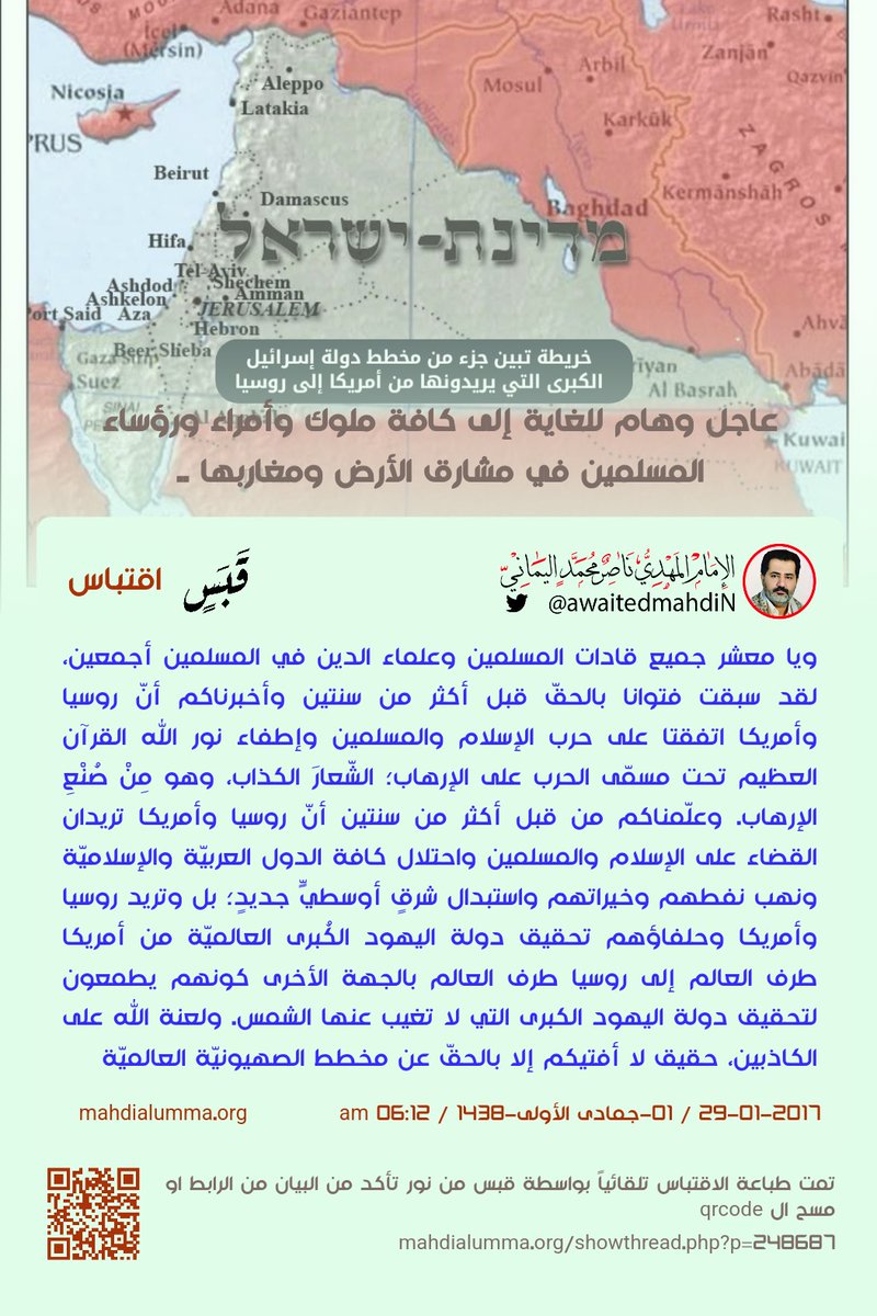 IamAlaaddin's tweet photo. أرجو مشاركة هذا المنشور من الجميع:
خريطة تثبت مخطط الصهيونيّة العالميّة في دولة إسرائيل الكبرى من أمريكا إلى روسيا وفي الخريطة نموذج مصغر لإسرائيل وقد احتلت فلسطين ولبنان وسوريا والأردن وجزء من العراق وجزء من الكويت وجزء من السعودية وشبه جزيرة سيناءود ولذلك قام جوجل بحذف اسم شبه جزيرة سيناء من الخرائط كما فعلوا في اسم دولة فلسطين من قبل ويقول هذا المخطط دونالد ترامب الذي قرر تهجير الفلسطينيين إلى سيناء وجمع ٨٠٠ مليار دولار من العالم بما فيهم دول الخليج.
كذلك سوف يتوسعون ليحتلو الدول العربية كلها ثم يمتصوا خيراتها ويتوسعوا شرقا وغربا وهذا المخطط قد بينه لنا الإمام المهدي ناصر محمد اليماني منذ سنوات في الكثير من بياناته بالذات من شهر فبراير ٢٠١٥.
في الصورة الأخيرة مقتبس للإمام المهدي ناصر محمد اليماني بتاريخ بيانه وعنوانه ورابطه يثبت مخطط الصهيونيّة العالميّة وتحقيق دولة اليهود الكُبرى ومن يريد أن يفهم فسوف يدخل على البيان بقراءة الباركود على الصورة أو بكتابة رابط البيان كتابة على شريط المتصفح والبحث ثم الدخول إلى البيان بعنوانه المدون في الصورة.
