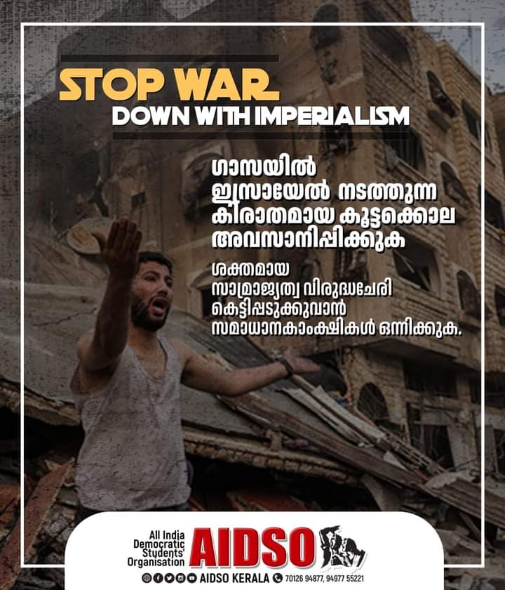 STOP WAR
DOWN WITH IMPERIAISM

ഗാസയിൽ ഇസ്രയേൽ  നടത്തുന്ന കിരാതമായ കൂട്ടക്കൊല അവസാനിപ്പിക്കുക

ശക്തമായ സാമ്രാജ്യത്വ വിരുദ്ധചേരി കെട്ടിപ്പടുക്കുവാൻ സമാധാനകാംക്ഷികൾ ഒന്നിക്കുക.
#standwithphalastine #stopwar #SavePalestineSaveHumanity #savepalestine #SavePalestinianChildren 
#AIDSO