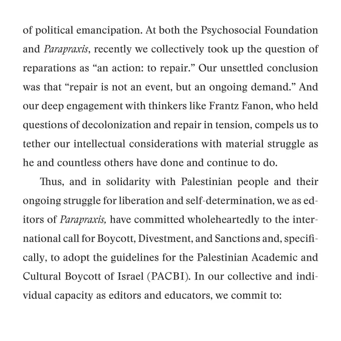  of political emancipation. At both the Psychosocial Foundation and Parapraxis, recently we collectively took up the question of reparations as “an action: to repair.” Our unsettled conclusion was that “repair is not an event, but an ongoing demand.” And our deep engagement with thinkers like Frantz Fanon, who held questions of decolonization and repair in tension, compels us to tether our intellectual considerations with material struggle as he and countless others have done and continue to do. 
Thus, and in solidarity with Palestinian people and their ongoing struggle for liberation and self-determination, we as editors of Parapraxis, have committed wholeheartedly to the international call for Boycott, Divestment, and Sanctions and, specifically, to adopt the guidelines for the Palestinian Academic and Cultural Boycott of Israel (PACBI). In our collective and individual capacity as editors and educators, we commit to: