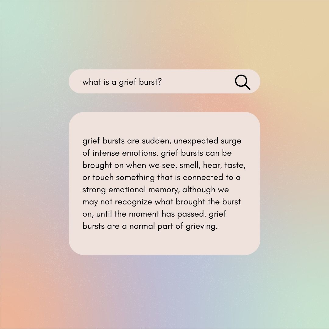 Grief bursts are a totally normal part of grieving and most people experience them. What should you do when you experience one? Remember that the strong feelings will pass, take deep breaths, ground yourself, and let yourself feel when possible.