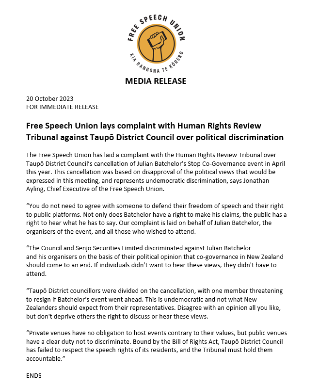 NZFreeSpeech's tweet photo. Free Speech Union lays complaint with Human Rights Review Tribunal against Taupō District Council over political discrimination

The Free Speech Union has laid a complaint with the Human Rights Review Tribunal over Taupō District Council’s cancellation of Julian Batchelor’s Stop Co-Governance event in April this year. This cancellation was based on disapproval of the political views that would be expressed in this meeting, and represents undemocratic discrimination, says Jonathan Ayling, Chief Executive of the Free Speech Union.

“You do not need to agree with someone to defend their freedom of speech and their right to public platforms. Not only does Batchelor have a right to make his claims, the public has a right to hear what he has to say. Our complaint is laid on behalf of Julian Batchelor, the organisers of the event, and all those who wished to attend.

“The Council and Senjo Securities Limited discriminated against Julian Batchelor and his organisers on the basis of their political opinion that co-governance in New Zealand should come to an end. If individuals didn't want to hear these views, they didn't have to attend.

“Taupō District councillors were divided on the cancellation, with one member threatening to resign if Batchelor’s event went ahead. This is undemocratic and not what New Zealanders should expect from their representatives. Disagree with an opinion all you like, but don't deprive others the right to discuss or hear these views.

“Private venues have no obligation to host events contrary to their values, but public venues have a clear duty not to discriminate. Bound by the Bill of Rights Act, Taupō District Council has failed to respect the speech rights of its residents, and the Tribunal must hold them accountable.”
