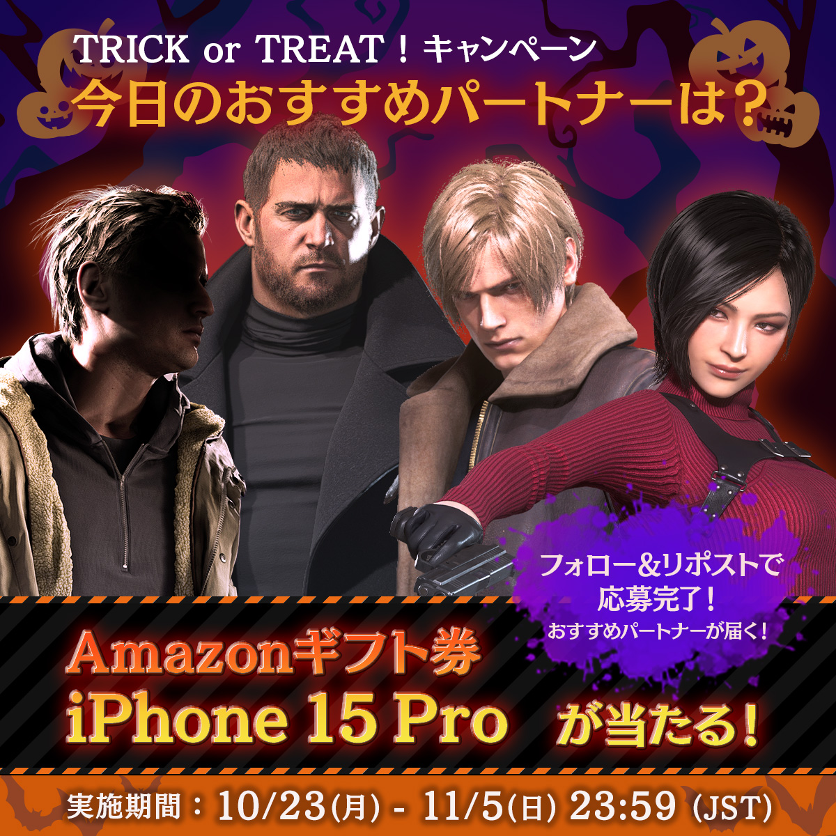 TRICK or TREAT! キャンペーン 8日目🎃 全員におすすめパートナーの画像をプレゼント🎁 その場でアマギフも当たる! iOS版 #バイオハザード ヴィレッジ発売記念で iPhone15Proも抽選で当たる! 参加方法 1⃣@REBHPortalをフォロー 2⃣本投稿を10/31 11:59までにリポスト 規約：game.capcom.com/residentevil/j…