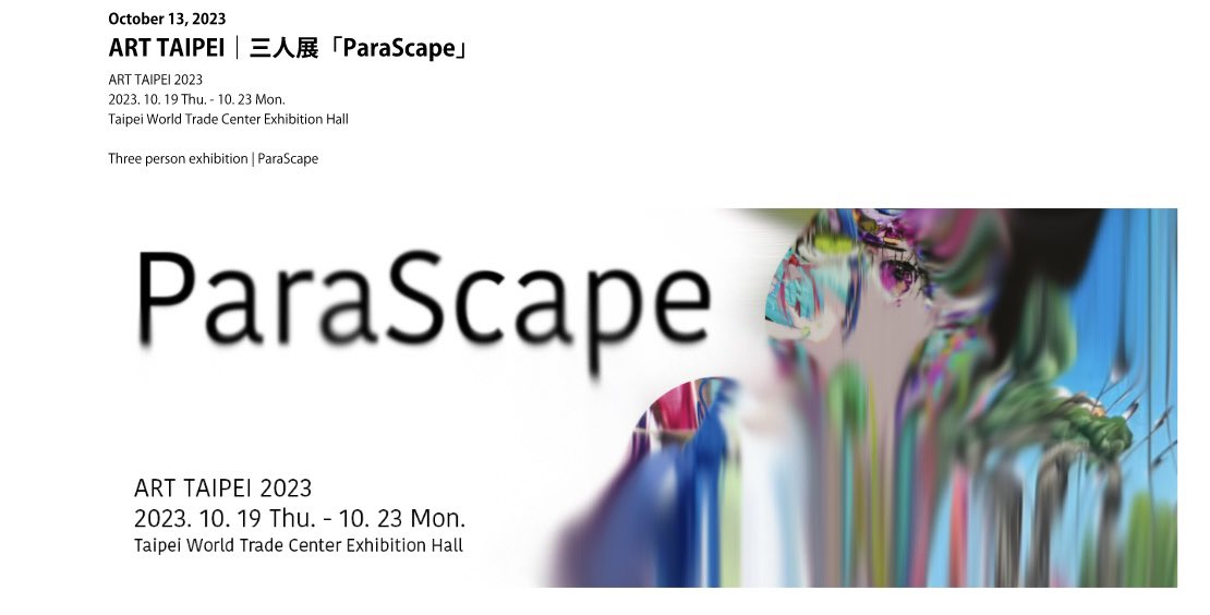今回アート台北に作品を出品いたします！展示タイトルはparallelとlandscapeを合わせた造語「ParaScape」です！梅ラボさんと松田くんとの3人展になるので皆さま是非‼︎

ART TAIPEI 2023
2023.10.19 - 10.23
contemporary HEIS (F13)
参加作家:梅沢和木、浦川大志、松田ハル