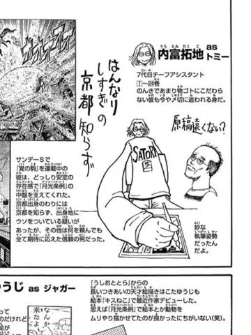 「薩摩転生」という漫画を今度連載するトミーこと内富拓地は、「からくりサーカス」から「月光条例」、 「双亡亭壊すべし」に関わってくれた男で、ポーンヤリしてるけど、ものっすごい腕利きなんだ。 おれの漫画を読んでくれた人はコイツ見たことあるでしょ?
