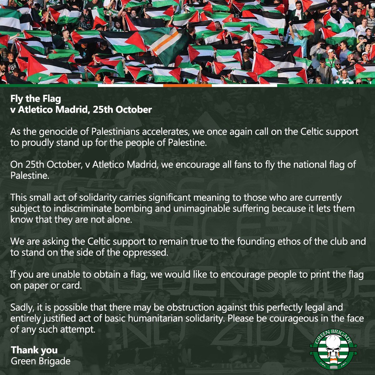 idextratime's tweet photo. Suporter Celtic Ajak Semua Suporternya Kibarkan Bendera Palestina di laga Liga Champions tengah pekan ini. 🇵🇸

Kibarkan Bendera v Atletico Madrid, 25 Oktober 

🗣️"Ketika genosida terhadap warga Palestina semakin meningkat, kami sekali lagi menyerukan dukungan Celtic untuk dengan bangga membela rakyat Palestina.

🗣️"Pada tanggal 25 Oktober, v Atletico Madrid, kami mendorong semua fans untuk mengibarkan bendera nasional Palestina."

🗣️"Tindakan solidaritas kecil ini membawa arti penting bagi mereka yang saat ini menjadi sasaran pengeboman tanpa pandang bulu dan penderitaan yang tak terbayangkan karena hal ini membuat mereka tahu bahwa mereka tidak sendirian."

🗣️"Kami meminta dukungan Celtic untuk tetap setia pada etos pendiri klub dan berdiri di sisi mereka yang tertindas."

🗣️"Jika Anda tidak dapat memperoleh bendera, kami mendorong masyarakat untuk mencetak bendera tersebut pada kertas atau kartu."

🗣️"Sedihnya, mungkin saja ada hambatan terhadap tindakan solidaritas dasar kemanusiaan yang sepenuhnya sah dan dapat dibenarkan ini.  Harap berani dalam menghadapi upaya semacam itu."

 Terima kasih, Green Brigade 🫡