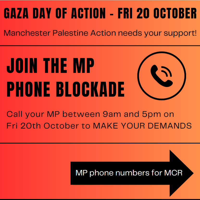 Gaza Day of Action - Friday 20 October. Manchester Palestine Action needs your support! JOIN THE MP PHONE BLOCKADE Call your MP between 9am and 5pm on Fri 20th October to MAKE YOUR DEMANDS MP phone numbers for Manchester...