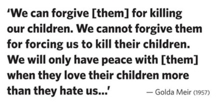 ideafaktory's tweet photo. 'We can forgive [them] for killing our children. We cannot forgive themfor forcing us to kill their children. We will only have peace with [them] when they love their children more than they hate us...'
- Golda Meir (1957) https://t.co/71edeL1ND0