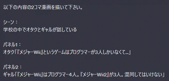 それじゃあ、セリフとかも指定すれば2コマ漫画くらいならワンチャン描けんじゃね?と思って、添付のテキストで2コマ漫画を描かせてみたところ、微妙に描けてるけどぎりぎりダメくらいの感じでした(英語で指示を出してもあまり変わらず) 