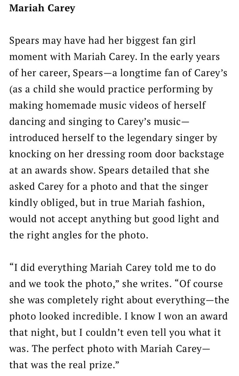 Text reads:

“Mariah Carey

Spears may have had her biggest fan girl moment with Mariah Carey. In the early years of her career, Spears-a longtime fan of Carey's (as a child she would practice performing by making homemade music videos of herself dancing and singing to Carey's music-introduced herself to the legendary singer by knocking on her dressing room door backstage at an awards show. Spears detailed that she asked Carey for a photo and that the singer kindly obliged, but in true Mariah fashion, would not accept anything but good light and the right angles for the photo.

"I did everything Mariah Carey told me to do and we took the photo," she writes. "Of course she was completely right about everything-the photo looked incredible. I know I won an award that night, but I couldn't even tell you what it was. The perfect photo with Mariah Carey-that was the real prize."