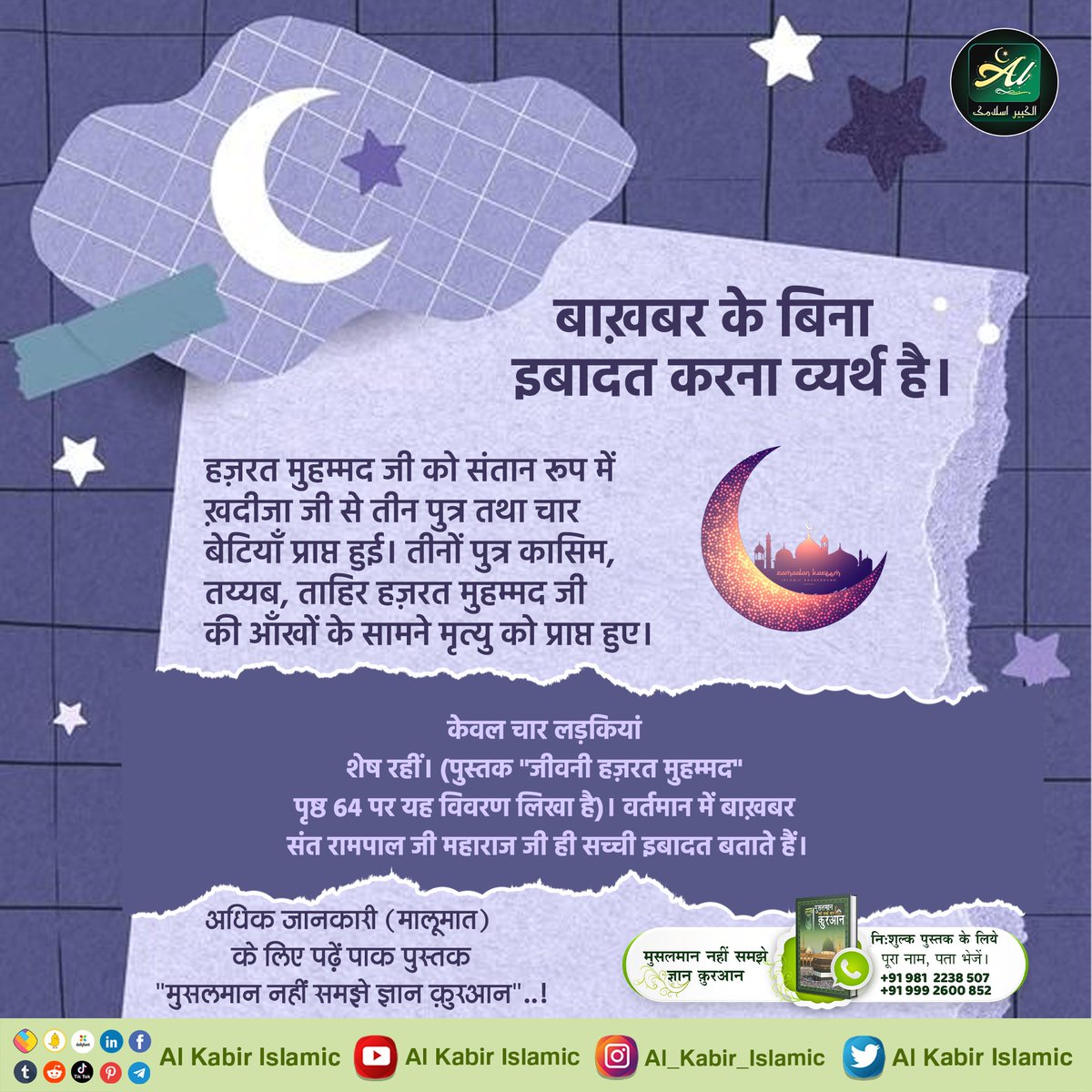 #AlKabir_Islamic
#SaintRampalJi
बाख़बर के बिना इबादत करना व्यर्थ है।
हज़रत मुहम्मद जी को संतान रूप में ख़दीजा जी से तीन पुत्र तथा चार बेटियाँ प्राप्त हुई। तीनों पुत्र कासिम, तय्यब, ताहिर हज़रत मुहम्मद जी की आँखों के सामने मृत्यु को प्राप्त हुए।