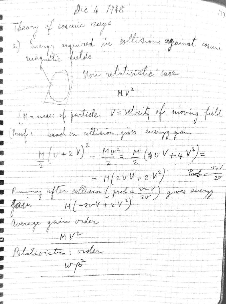 fermatslibrary's tweet photo. In 1948, Fermi uncovered the origins of Cosmic Ray Acceleration. Today, the concept of Fermi acceleration is foundational in the study of cosmic ray physics. Initially, it was proposed that cosmic rays scattered off moving magnetic clouds. The underlying calculations for this theory are straightforward. Through his analysis, Fermi identified a power law spectrum. The observed power of -2.9 is connected to the mean free path of the scatters, which is determined to be 2 light years — a plausible distance.

Fermi then posed an intriguing question: "Why aren't there any electrons?" He demonstrated that in a typical galactic magnetic field measuring 10 gauss, the energy loss rate due to radiation for electrons with energy more than or equal to 250 MeV exceeds the energy gain rate. However, for protons, this energy threshold is at an astounding 3 x 10²¹ eV. This note was written in December 4, 1948.