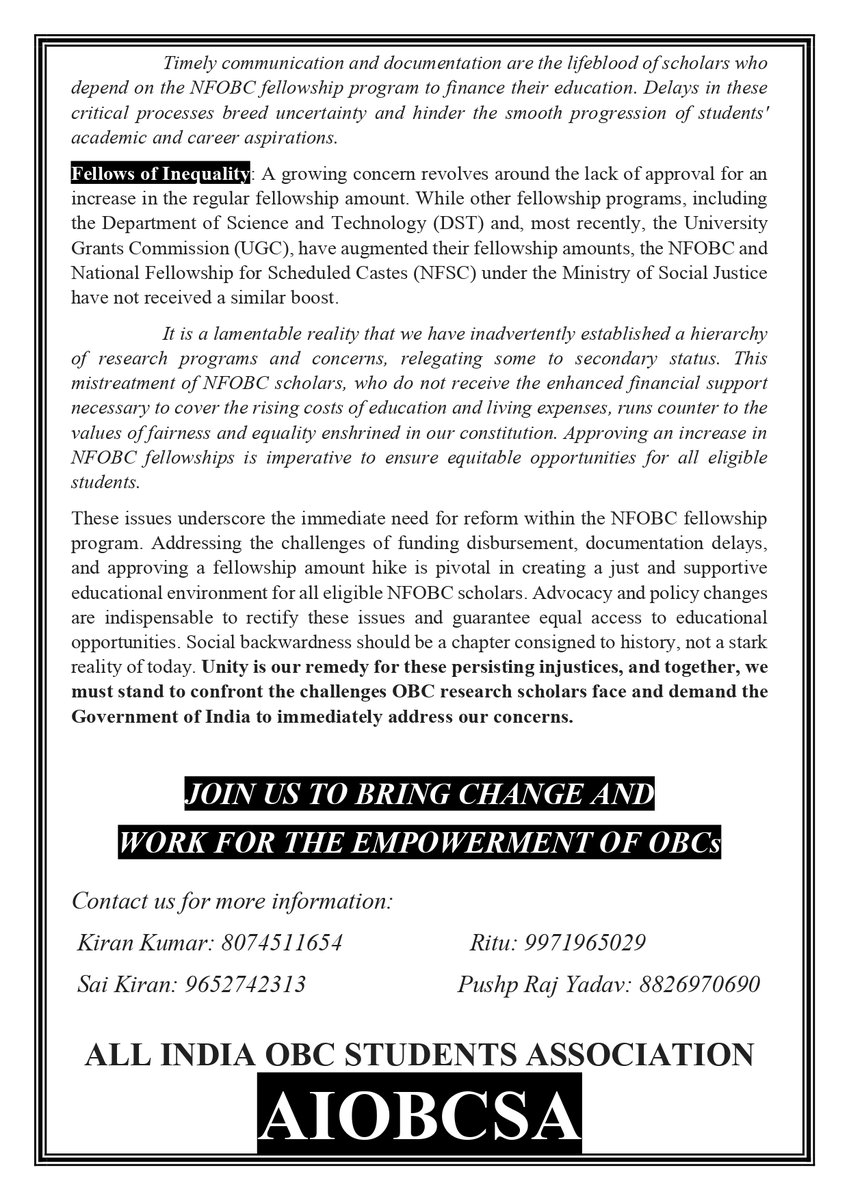 aiobcsa's tweet photo. Plight of OBC Scholars Must End: Urgent Reforms Needed. @MSJEGOI @EduMinOfIndia @PMOIndia 
In a society still plagued by persistent social injustices, where some are left in the shadows and others are denied opportunities, it is time for the champions of change to rise. The National Fellowship for Other Backward Classes, introduced in 2014-15, aimed to empower talents from OBC communities to pursue their research aspirations in higher education. Yet, a stark contrast between the program's ideals and its implementation has cast a dark shadow over this noble initiative. Herein lie the pressing issues that demand immediate attention within the National Fellowship for Other Backward Classes (NFOBC):
Inadequate number of NFOBC Slots: It is a matter of concern that only 1000 NFOBC slots are announced every year, while there are a total of 1100+ universities in the country. This situation is rather distressing, given that the number of NFOBC slots is significantly lower compared to other categories. There is an urgent imperative to increase the NFOBC slots to 5000 per year, with a subsequent goal of reaching 10,000 slots within the next five years.
Quarterly Disbursements, Annual Delays: The decision to transfer fellowship implementation to the National Backward Classes Finance & Development Corporation (NBCFDC) in October 2022 brought a significant change in the disbursement of funds for NFOBC scholarships. Instead of monthly disbursements, the Social Justice Ministry now releases funds on a quarterly basis. This subtle policy shift has wreaked havoc on the peace of mind of researchers, as their finances were meticulously planned around the monthly disbursements of the fellowship.
These delays are further exacerbated by communication breakdowns between university authorities and the fellowship agencies. This situation forces scholars to endure extended waiting periods, sometimes as long as 6-9 months, for their scholarship funds. Such inexcusable delays impose severe financial hardships on students, jeopardizing their ability to meet educational expenses and sustain their academic aspirations.
Delays in Releasing Candidate Lists and Award Letters: Another persistent issue is the delay in releasing the list of selected NFOBC candidates and the subsequent award letters. These documents are of paramount importance for scholars anxiously awaiting confirmation of their scholarship status and support. These delays disrupt the academic plans and financial security of numerous students. For instance, the latest list of selected candidates from the UGC-NET December cycle was released on the 10th of October, whereas the cycle's results were published in March. While the UGC takes less than one month to release the list of selected candidates, the NBFCDC takes more than 6 months.
Timely communication and documentation are the lifeblood of scholars who depend on the NFOBC fellowship program to finance their education. Delays in these critical processes breed uncertainty and hinder the smooth progression of students' academic and career aspirations.
Fellows of Inequality: A growing concern revolves around the lack of approval for an increase in the regular fellowship amount. While other fellowship programs, including the Department of Science and Technology (DST) and, most recently, the University Grants Commission (UGC), have augmented their fellowship amounts, the NFOBC and National Fellowship for Scheduled Castes (NFSC) under the Ministry of Social Justice have not received a similar boost.
It is a lamentable reality that we have inadvertently established a hierarchy of research programs and concerns, relegating some to secondary status. This mistreatment of NFOBC scholars, who do not receive the enhanced financial support necessary to cover the rising costs of education and living expenses, runs counter to the values of fairness and equality enshrined in our constitution. Approving an increase in NFOBC fellowships is imperative to ensure equitable opportunities for all eligible students.
These issues underscore the immediate need for reform within the NFOBC fellowship program. Addressing the challenges of funding disbursement, documentation delays, and approving a fellowship amount hike is pivotal in creating a just and supportive educational environment for all eligible NFOBC scholars. Advocacy and policy changes are indispensable to rectify these issues and guarantee equal access to educational opportunities. Social backwardness should be a chapter consigned to history, not a stark reality of today. Unity is our remedy for these persisting injustices, and together, we must stand to confront the challenges OBC research scholars face and demand the Government of India to immediately address our concerns.