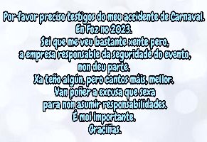Por favor preciso testigos do meu accidente de Carnaval. En Foz no 2023. A empresa responsable da seguridade do evento non deu parte. Van poñer a excusa que sexa para non asumir responsabilidades. É moi importante. Graciñas.