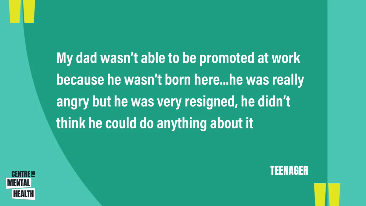 “My dad wasn’t able to be promoted at work because he wasn’t born here, he was really angry but he was very resigned, he didn’t think he could do anything about it” (Teenager)