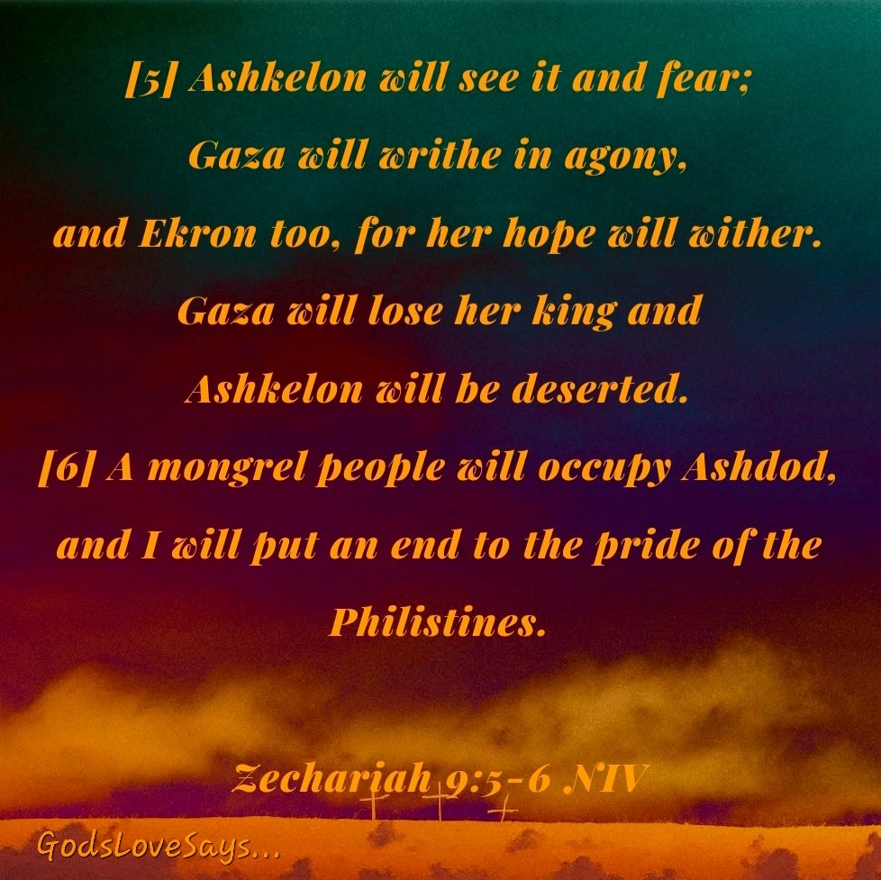 Zechariah 9:5-6 NIV [5]Ashkelon will see it & fear;Gaza will writhe in agony & Ekron too, for her hope will wither. Gaza will lose her king & Ashkelon will be deserted.[6]A mongrel people will occupy Ashdod & I will put an end to the pride of the Philistines.