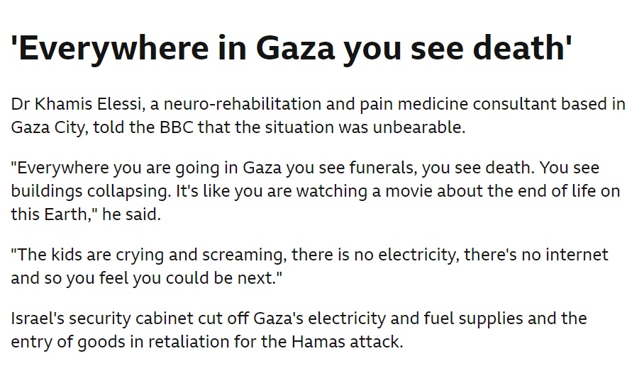 Doctor in Gaza: "Everywhere you go.. you see funerals, you see death, buildings collapsing. It's like you're watching a movie about the end of life.. Kids are crying &amp; screaming, there's no electricity, there's no internet.. you feel you could be next" bbc.com/news/world-mid…