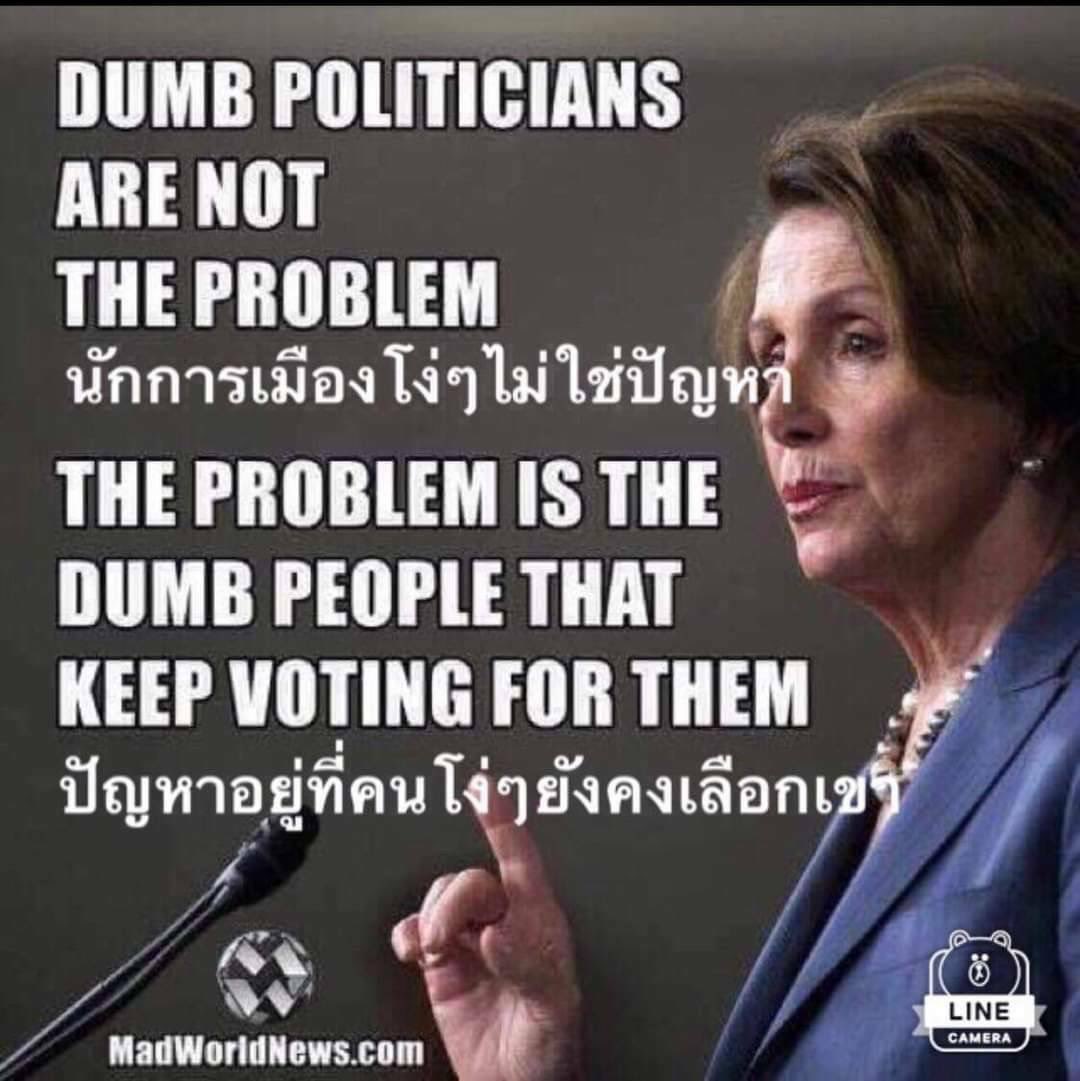 นักการเมืองโง่เขลา ไม่ใช่ปัญหา ปัญหาอยู่ที่คนโง่ ๆ ยังคงสมองตื้อ ตามืดบอดยังหลงไปเลือกเขา (นางแนนซี เปโลซี-อดีตประธานรัฐสภาสหรัฐ) Dumb politicians are not the problem. The problem is the DUMB PEOPLE that keep voting for them.  (Nancy Pelosy)