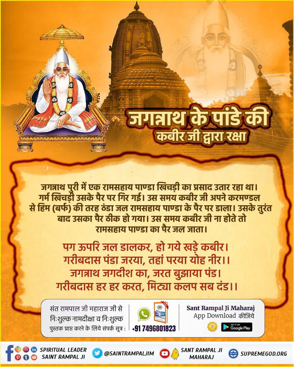 #GodMorningTuesday
जगन्नाथ पुरी में एक रामसहाय पाण्डा खिचड़ी का प्रसाद उतार रहा था। गर्म खिचड़ी उसके पैर पर गिर गई। उस समय कबीर जी अपने करमण्डल से हिम (बर्फ) की तरह ठंडा जल रामसहाय पाण्डा के पैर पर डाला। उसके तुरंत बाद उसका पैर ठीक हो गया।