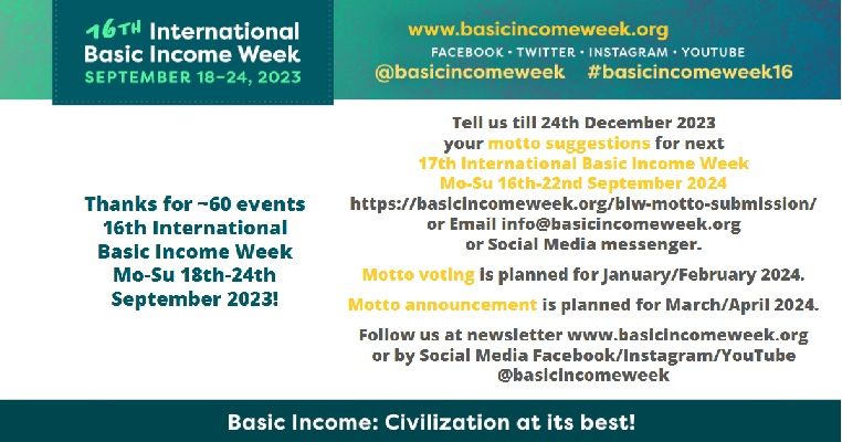 Motto submission
We will make a motto voting in January 2024. The deadline is 24th December 2023 for motto suggestions 17th International Basic Income Week Mo-Su 16th-22nd September 2024.

Dont' use “UBI” write it out as “Unconditional Basic Income” or "Basic Income"