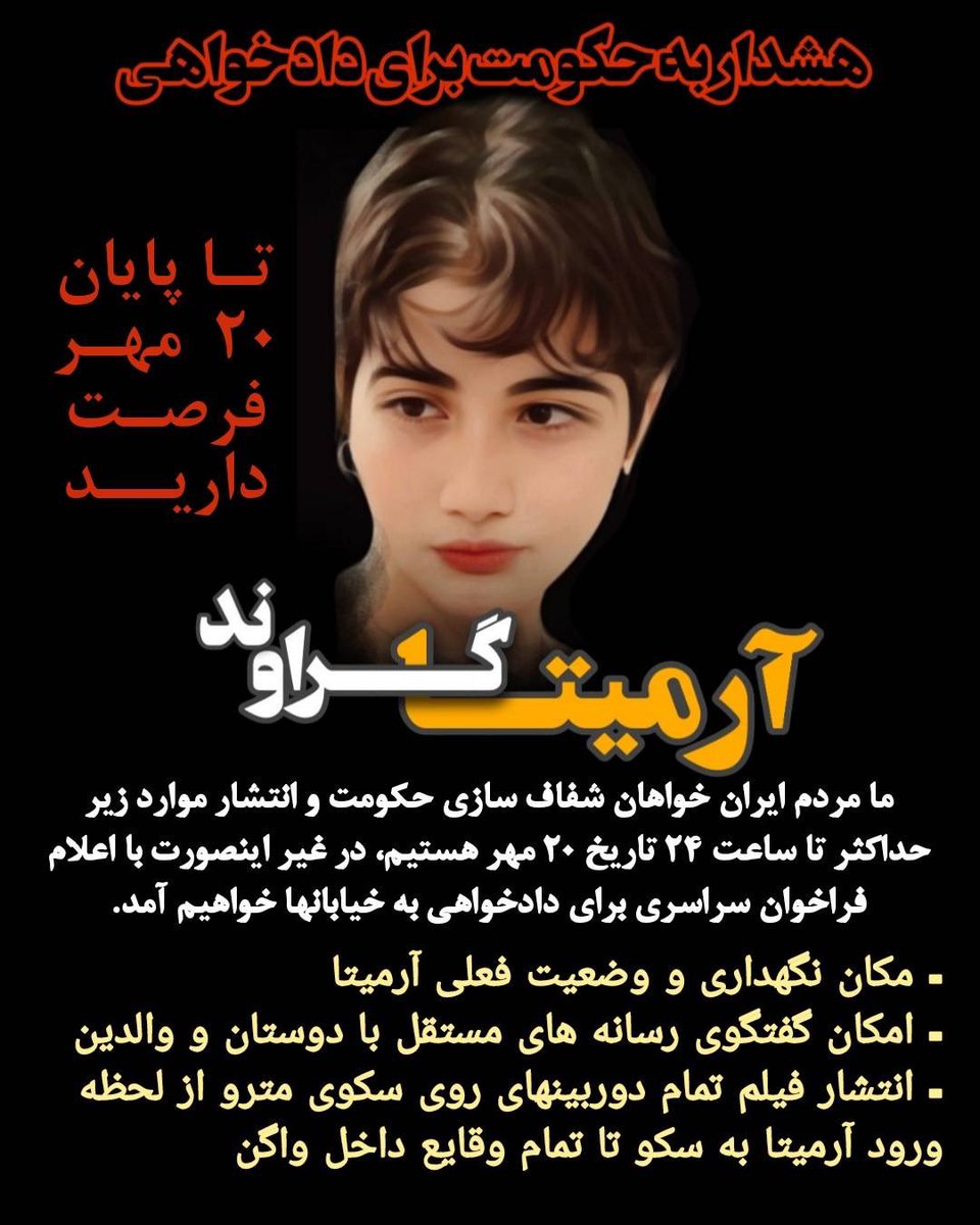 Shahinlooo's tweet photo. هشدار به حکومت برای داد خواهی #آرمیتا_گراوند 
فقط تا پایان ۲۰ مهر فرصت دارید!

ما مردم ایران خواهان شفاف سازی حکومت و انتشار موارد زیر حداکثر تا ساعت ۲۴ تاریخ ۲۰ مهر هستیم در غیر اینصورت با اعلام فراخوانهای سراسری برای دادخواهی به خیابانها خواهیم آمد.

- مکان نگهداری و وضعیت فعلی آرمیتا - امکان گفتگوی رسانه ها و خبرنگاران مستقل با دوستان شاهد ماجرا و والدین آرمیتا. 
- انتشار فیلم ��مام دوربینهای روی سکوی مترو (از جهات مختلف و نه فقط فیلم پشت آینه مترو) از لحظه ورود آرمیتا به سکو تا تمام وقایع داخل واگن و پس از آن.
#مهسا_امينی