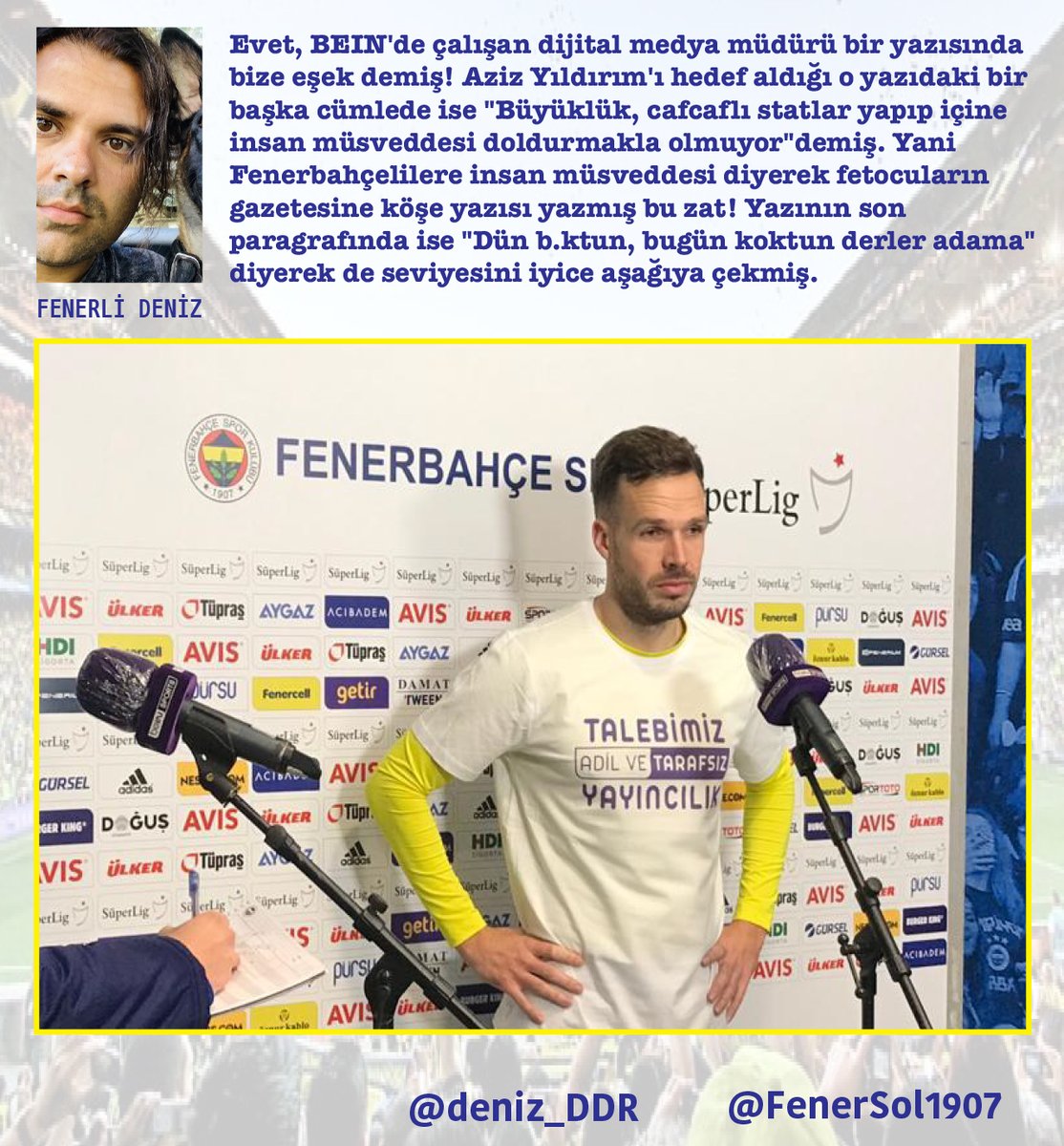 FenerSol1907's tweet photo. BEIN SPORTS PORTRESİ

BEIN Sports'u boşuna protesto etmedik, boşuna BE FAIR demedik!

Kasımpaşa maçında yaşanan yayıncı kuruluş skandalı (golden sonra golün tekrarı yerine Becao'nun pozisyonunun verilmesi) herkesin tepkisini anında çekti. Çünkü herkes ne yapılmak istendiğini o anda hemen fark etmişti. Kimsenin bir başkasına açıklama yapmasına, BEIN Sports'un niye o görüntüyü  ekrana getirdiğini anlatmasına gerek yoktu artık. Çünkü hepimiz benzer algı operasyonlarını, bu ucuz oyunları defalarca yaşadık. Fenerbahçeliler artık bu konuda yeterince tecrübeli.

Erol Bulut döneminde BEIN Sports'u protesto eden tişörtlerle röportaj vermeye gitmişti Fenerbahçeli futbolcular. "TALEBİMİZ ADİL VE TARAFSIZ YAYINCILIK" yazıyordu Novak'ın giydiği tişörtte. Tisserand'ın üstünde de "REJİYE VE YÖNETMENE MÜDAHELE İSTEMİYORUZ" yazan bir tişört vardı. 

BEIN Sports bu röportajları yayımlamadı. Onlar yayımlamadı ama ABD'nin ünlü gazetesi New York Times'a bile haber olmuştu o protesto. Şimdi o protestonun ne kadar haklı olduğunu daha da iyi görüyoruz değil mi?

Yayıncı kuruluşun ekrana neyi, ne zaman getirdiği konusunda ne kadar bilgiye sahibiz? Ben biraz araştırdım ama yeterli bilgiye ulaşmak kolay değil çünkü ne reji ekibinin ne de yayın yönetmenlerinin kim olduğunu ve kimlerden, nasıl direktifler aldıklarını biliyoruz. Ama yayıncı kuruluşun sitesindeki künye bölümünde yazdığı bir kaç isim var. Bunlardan biri dijital medya müdürü Tarık Dağlı. BEIN SPORTS'ta müdür olacak kadar terfi etmiş bu kişinin geçmişindeki bir kaç detaydan bahsetmek istiyorum.

Kendisi Fethullah Gülen cemaatinin operasyon gazetesi olan Taraf Gazetesi'nde köşe yazıları yazıyormuş. 

Taraf kapatıldığı için bütün arşivlere ulaşamayız ama bir kısmını internette bulmak mümkün. 14 sene önce Efes'in kazandığı basketbol final serisinin ardından çıkan olaylarla ilgili 19 Haziran 2009'da yazdığı "Parkede İmam ve Cemaat İlişkisi" (burada imam derken Aziz Yıldırım'dan bahsediyor) adlı yazısında Fenerbahçeli taraftarlar için şu cümleyi kullanmış: "Eşek gibi damgalayıp hiçbir spor etkinliğinde yer vermemen gereken taraftar!"

Evet, BEIN'de çalışan dijital medya müdürü bir yazısında bize eşek demiş! Aziz Yıldırım'ı hedef aldığı o yazıdaki bir başka cümlede ise "Büyüklük, cafcaflı statlar yapıp içine insan müsveddesi doldurmakla olmuyor"demiş. Yani Fenerbahçelilere insan müsveddesi diyerek fetocuların gazetesine köşe yazısı yazmış bu zat! Yazının son paragrafında ise "Dün b.ktun, bugün koktun derler adama" diyerek de seviyesini iyice aşağıya çekmiş.

Bu kuruluştaki bir diğer müdür Mahmut Kecin (Yeni Medya Koordinatörü) ise geçmişte Facebook hesabından Fenerbahçe için yazdığı küfür dolu, nefret dolu paylaşımlarla biliniyor. Twitter'da geçmişte yazdığı her şeyi silmiş ama Facebook paylaşımlarından azılı Fenerbahçe düşmanı olduğunu biliyoruz. Merak edenler Mahmut Kecin ismini aratıp, küfürlerini görebilir.

Sadece BEIN Sports'un sitesindeki künyede yer verdiği 2 sorumlu yöneticinin geçmişine bakınca ikisinin de Fenerbahçe düşmanı olduğunu gördüm. 2'de 2! Biraz daha kazmaya devam etsek belki onlardan da bir 16'da 16 çıkacak! Canlı yayın yönetmenlerinin, reji ekiplerinin kimler olduğunu bilsek kim bilir daha neler ortaya çıkacak.

BEIN'de yönlendirilen algılarla ilgili ulaştığım mide bulandırıcı başka bilgiler de var. Bir sonraki yazıda yayıncı kuruluşa veri desteği veren (yani istatistik ve grafik satan) şirket Maçkolik'ten bahsedeceğim. Galatasaray'ın eski yöneticisi ve sponsoru tarafından yönetilen ve yayıncı kuruluştaki veri aktarımlarını yöneten, oraya kendi adamlarını yerleştiren Maçkolik!

Fenerli Deniz
@deniz_DDR
Hasta la victoria siempre!

#Fenerbahçe
#beINSPORTS