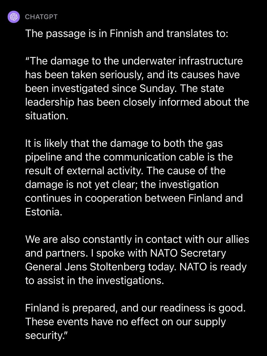 Dante_Licona's tweet photo. A translation via ChatGPT👇🏽
"The damage to the underwater infrastructure has been taken seriously, and its causes have been investigated since Sunday. The state leadership has been closely informed about the situation.
It is likely that the damage to both the gas pipeline and the communication cable is the result of external activity. The cause of the damage is not yet clear; the investigation continues in cooperation between Finland and Estonia.
We are also constantly in contact with our allies and partners. I spoke with NATO Secretary General Jens Stoltenberg today. NATO is ready to assist in the investigations.
Finland is prepared, and our readiness is good. These events have no effect on our supply security."