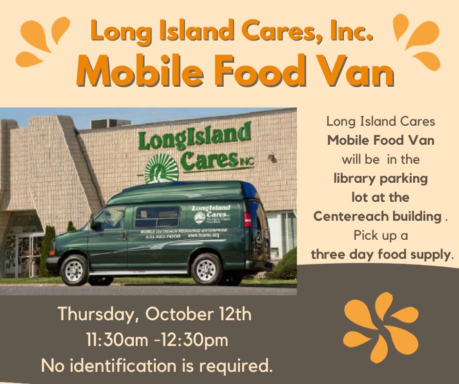 The Long Island Cares Mobile Food Van will be in the library parking lot at the Centereach building on Thursday, October 12th, at 11:30 a.m. They will be handing out three-day food supplies. No identification is required.