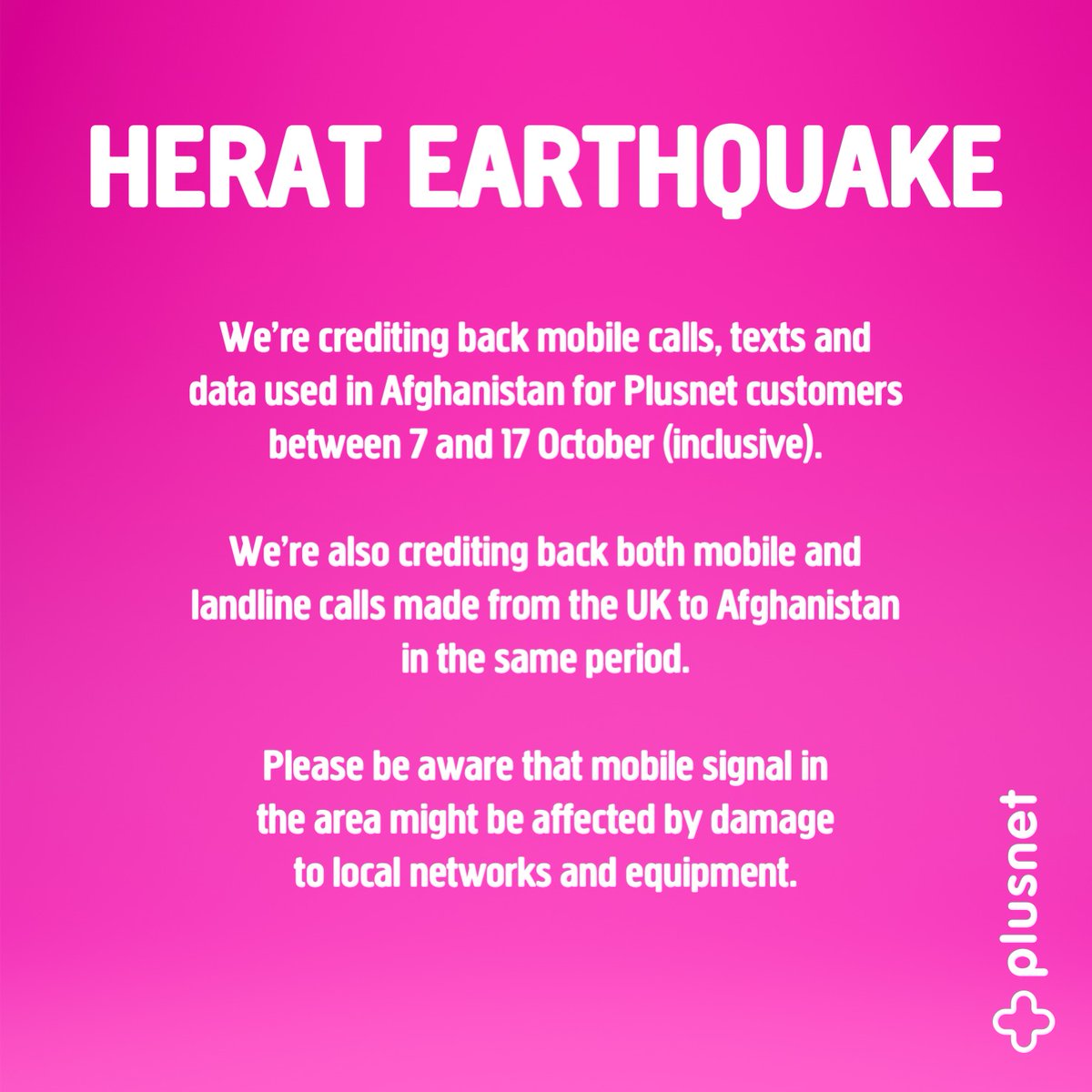 We’re crediting back mobile calls, texts and data used in Afghanistan for Plusnet customers between 7 and 17 October (inclusive). We’re also crediting back both mobile and landline calls made from the UK to Afghanistan. Mobile signal in the area might be affected by damage.