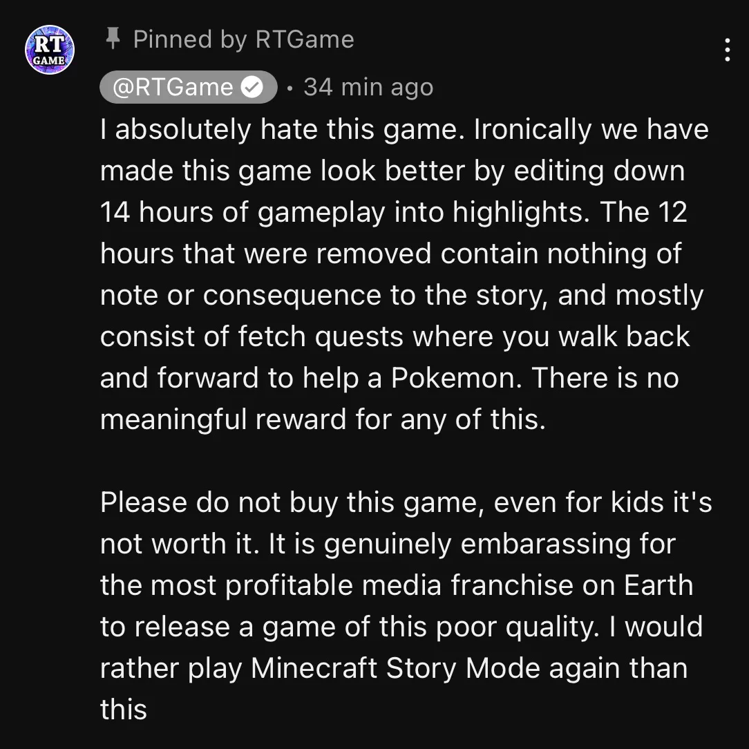 A YouTube comment from the video linked in the quoted tweet, written by and pinned by the uploader, RTGame:

“I absolutely hate this game. Ironically we have made this game look better by editing down 14 hours of gameplay into highlights. The 12 hours that were removed contain nothing of note or consequence to the story, and mostly consist of fetch quests where you walk back and forward to help a Pokemon. There is no meaningful reward for any of this.

Please do not buy this game, even for kids it's not worth it. It is genuinely embarassing for the most profitable media franchise on Earth to release a game of this poor quality. I would rather play Minecraft Story Mode again than this”