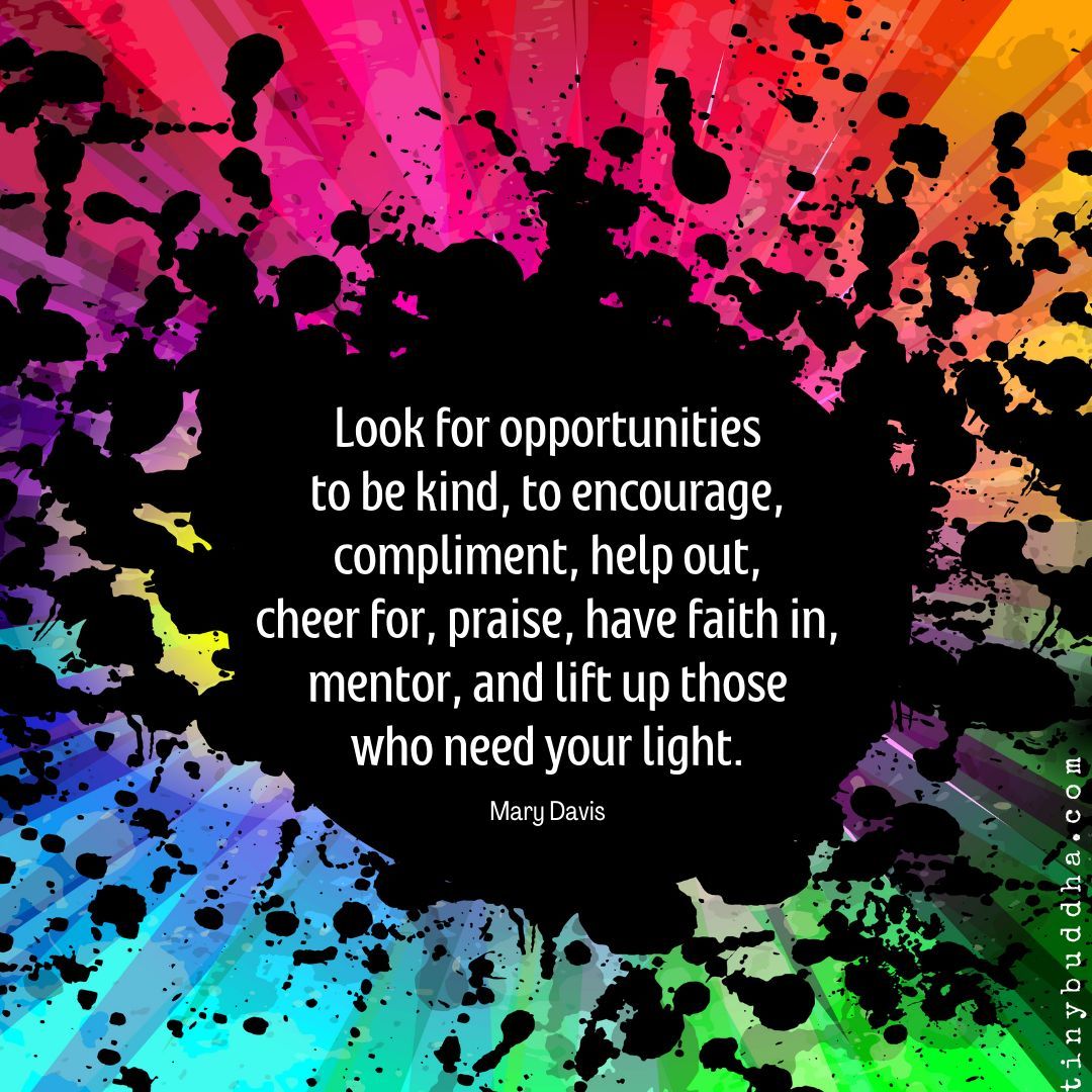 Look for opportunities to be kind, to encourage, compliment, help out, cheer for, praise, have faith in, mentor, and lift up those who need your light.