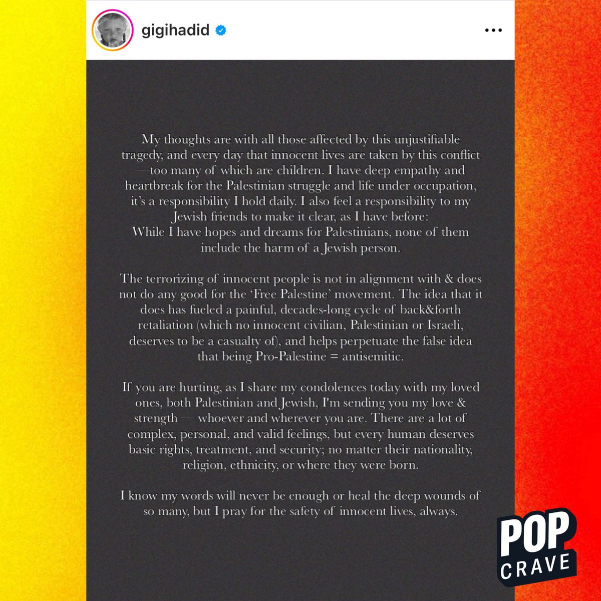 Gigi Hadid says “the terrorizing of innocent people is not in alignment” with the ‘Free Palestine’ movement in a statement: 

“I also feel a responsibility to my Jewish friends to make it clear, as I have before: While I have hopes and dreams for Palestinians, none of them