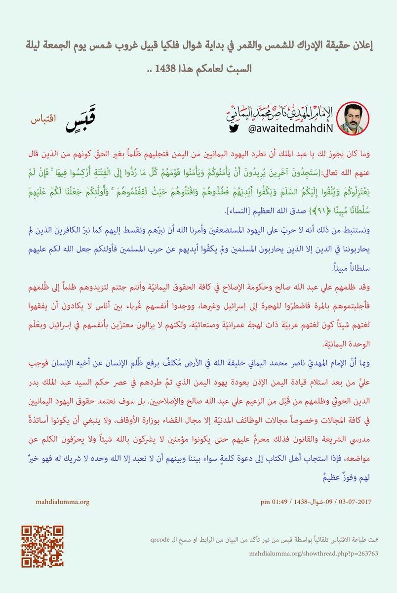 awaitedmahdiN's tweet photo. 👈"وما كان يجوز لك يا عبد الملك أن تطرد اليهود اليمانيين من اليمن فتجليهم ظُلماً بغير الحقّ كونهم من الذين قال عنهم الله تعالى:
{سَتَجِدُونَ آخَرِينَ يُرِيدُونَ أَنْ يَأْمَنُوكُمْ وَيَأْمَنُوا قَوْمَهُمْ كُلَّ مَا رُدُّوا إِلَى الْفِتْنَةِ أُرْكِسُوا فِيهَا ۚ فَإِنْ لَمْ يَعْتَزِلُوكُمْ وَيُلْقُوا إِلَيْكُمُ السَّلَمَ وَيَكُفُّوا أَيْدِيَهُمْ فَخُذُوهُمْ وَاقْتُلُوهُمْ حَيْثُ ثَقِفْتُمُوهُمْ ۚ وَأُولَٰئِكُمْ جَعَلْنَا لَكُمْ عَلَيْهِمْ سُلْطَانًا مُبِينًا ﴿٩١﴾}
صدق الله العظيم [النساء].

ونستنبط من ذلك أنه لا حربَ على اليهود المستضعفين وأمرنا الله أن نبرّهم ونقسط إليهم كما نبرّ الكافرين الذين لم يحاربوننا في الدين إلا الذين يحاربون المسلمين ولم يكفّوا أيديهم عن حرب المسلمين فأولئكم جعل الله لكم عليهم سلطاناً مبيناً.

وقد ظلمهم علي عبد الله صالح وحكومة الإصلاح في كافة الحقوق اليمانيّة وأنتم جئتم لتزيدوهم ظلماً إلى ظُلمهم فأجليتموهم بالمرة فاضطرّوا للهجرة إلى إسرائيل وغيرها، ووجدوا أنفسهم غُرباء بين أناس لا يكادون أن يفقهوا لغتهم شيئاً كون لغتهم عربيّة ذات لهجة عمرانيّة وصنعائيّة، ولكنهم لا يزالون معتزّين بأنفسهم في إسرائيل وبعَلَم الوحدة اليمانيّة.

وبما أنّ الإمام المهديّ ناصر محمد اليماني خليفة الله في الأرض مُكلفٌ برفع ظُلم الإنسان عن أخيه الإنسان فوجب عليَّ من بعد استلام قيادة اليمن الإذن بعودة يهود اليمن الذي تمّ طردهم في عصر حكم السيد عبد الملك بدر الدين الحوثي وظلمهم من قَبْل من الزعيم علي عبد الله صالح والإصلاحيين. بل سوف نعتمد حقوق اليهود اليمانيين في كافة المجالات وخصوصاً مجالات الوظائف المدنيّة إلا مجال القضاء بوزارة الأوقاف، ولا ينبغي أن يكونوا أساتذةً مدرسي الشريعة والقانون فذلك محرمٌ عليهم حتى يكونوا مؤمنين لا يشركون بالله شيئاً ولا يحرّفون الكلم عن مواضعه، فإذا استجاب أهل الكتاب إلى دعوة كلمةٍ سواء بيننا وبينهم أن لا نعبد إلا الله وحده لا شريك له فهو خيرٌ لهم وفوزٌ عظيمٌ."
👈البيان كاملا بتاريخه وعنوانه ورابطه كما يلي:
إعلان حقيقة الإدراك للشمس والقمر في بداية شوال فلكيّاً قبيل غروب شمس يوم الجمعة ليلة السبت لعامكم هذا 1438 ..
الإمام المهدي ناصر محمد اليماني
09 – شوال - 1438 هـ
03 – 07 – 2017 مـ
01:49 مساءً
( بحسب التقويم الرسمي لأمّ القرى )
[ لمتابعة رابط المشاركــــــــة الأصليّة للبيان ]
https://t.co/I1beLeHYkz
___________________
البيان من موسوعة البيانات بموقعنا الرسمي بخط واضح ومنسق على الرابط التالي:
https://t.co/CK4m0VWIVJ

إعلان حقيقة الإدراك للشمس والقمر في بداية شوال فلكيّاً قبيل غروب شمس يوم الجمعة ليلة السبت لعامكم هذا 1438 ..

أعوذ بالله من الشيطان الرجيم {إِنَّ الَّذِينَ يُبَايِعُونَكَ إِنَّمَا يُبَايِعُونَ الله يَدُ الله فَوْقَ أَيْدِيهِمْ فَمَن نَّكَثَ فَإِنَّمَا يَنكُثُ عَلَى نَفْسِهِ وَمَنْ أَوْفَى بِمَا عَاهَدَ عَلَيْهُ الله فَسَيُؤْتِيهِ أَجْرًا عَظِيمًا (10)} صدق الله العظيم [الفتح].

باسمك اللهم الواحد القهار نعلن ليلة الإبدار ليلة النصف من شهر شوال لعامكم هذا 1438 أنّها ليلة السبت غُرّة شهر شوال بحسب تاريخ الإدراك، ونكرر ونذكّر ونحذّر كافة البشر أنها أدركت الشمسُ القمر كذلك في غُرّة شهر شوال لعامكم هذا 1438 فولد الهلال قُبيل غروب شمس يوم الجمعة ليلة السبت وهو في حالة إدراكٍ. ونكرر ونقول: وهلال شوال كان في حالة إدراكٍ برغم أنكم لم تتمّوا الشهر ثلاثين يوماً إلا قليلاً. ونؤكد ونقول: أنّ هلال شوال كان في حالة إدراكٍ قُبيل غروب شمس يوم الجمعة ليلة السبت؛ بمعنى أنّه ولد والشمس إلى الشرق منه. فهل تفقهون الخبر يا معشر المسلمين أم يلعنكم الله كما لعن أصحاب السبت؟ وكان وعداً مفعولاً.

وربّما يودّ كافة علماء الفلك أن يقولوا: "يا ناصر محمد اليماني لقد جادلتنا فأكثرت جدالنا طيلة اثنتي عشرة سنة وأنت تعلن للبشر أنّ الشمس أدركت القمر فولد الهلال من قبل الاقتران فاجتمعت به الشمس وقد هو هلال، ولكننا نحن معشر علماء الفيزياء الفلكيّة لم نعلم بذلك برغم أنّ علماء الفيزياء الفلكيّة هم أعلم البشر بتواريخ ولادة أهلّة الشهور باليوم بل بالساعة بل بالدقيقة بل بالثانية، وأنت يا ناصر محمد اليماني على ذلك من الشاهدين، أي تشهد لعلماء الفلك الفيزيائيين أنهم أعلم البشر بولادة أهلّة الشهور، فلكم جادلتنا في عصر ما تسمّيه بعصر الحوار من قبل الظهور على مدار اثنتي عشرة سنة قمريّةٍ وبضعة أشهر. ويا ناصر محمد اليماني لسنا من شياطين البشر فلو علمنا أنّ الشمس أدركت القمر فولد هلال الشهر من قبل اجتماع الشمس والقمر لما أنكرنا ذلك، فما خطبك وماذا دهاك يا ناصر محمد اليماني من يزعم أنه المهديّ المنتظَر ناصر محمد؟".

فمن ثمّ يردّ المهديّ المنتظَر ناصر محمد اليماني على كافة علماء الفلك في العالمين وأقول: والله ثم والله ثم والله أنه تبيّن لزمرةٍ من علماء الفلك الذين رفعوا رؤوسهم إلى السماء للنظر في منازل الأهلّة حقيقةً أنّ الشمس أدركت القمر فولد الهلال من قبل شروق الشمس والشمس إلى الشرق منه فاجتمعت به وقد هو هلال، وكذلك رأيتم بكاميرات "السي سي دي كاميرا" أنّ هلال الشهر الجديد ولد قبل غروب الشمس فاجتمعت به الشمس وقد هو هلال. فلكم علّمناكم ولكم فصّلنا لكم آية إدراك الشمس للقمر وهو أن يولد هلال الشهر من قبل الكسوف فتجتمع به الشمس وقد هو هلال؛ أي أنّ الهلال صار يولد من قبل الاقتران المستقيم بالشمس؛ أي أنّ الهلال صار يولد من قبل الاجتماع بالشمس على خطٍ مستقيمٍ؛ أي أنه ولد هلال الشهر إما في جهة الشرق عند ظلّ الفجر والشمس إلى الشرق منه وإمّا أن يولد الهلال قبيل الغروب والشمس إلى الشرق منه، ولذلك تجدونه يغرب قبلها وهو في حالة إدراكٍ.

ولا أدري يا معشر علماء الفلك الفيزيائيين هل أخذتكم العزّة بالإثم فصرف الله قلوبكم فأصبحتم كمثل شياطين البشر المُنجّمين أولياء الشياطين أصحاب الأخبار الغيبيّة ويوسدون علومهم الغيبيّة التي 99 منها كذباً إلى رصدهم لحركات النجوم، فيقول أحدهم سوف يموت الملك الفلانيّ أو الرئيس الفلانيّ أو ما شابه ذلك من الأمور السياسيّة فمن ثم يوسدون تلك الخطفة الشيطانيّة أنهم علموها من خلال رصدهم لحركات القمر والنجوم! وإنهم لكاذبون فلا علاقة لكافة الكواكب المضيئة والمنيرة لما يحدث بين البشر فلا تنطق لهم بأيّ خبرٍ؛ بل يحصل بعض المنجّمون على خطفةٍ غيبيّةٍ حقٍّ بنسبة واحد إلى اثنين في المائة؛ بل أكثرهم كاذبون. ألا والله ثم والله أنّه كَذَبَ المنجّمون ولو صدقوا، أي كذبوا أنهم علموا بتلك الخطفة الغيبيّة السياسيّة نتيجة رصدهم لحركات الكواكب والنجوم. وكذلك يخلطون كذبهم وصدقهم بشيء من العلوم الفلكيّة الفيزيائيّة ليس إلا كتمويهٍ فيظنّ الناس أنهم علماءٌ فلكيّون وصداً منهم عن علماء الفلك الحقيقيين وذلك حتى يصرفوا نظرة الناس عن وصفهم بالمنجّمين الكاذبين؛ بل هم أولياء الشياطين من الجنّ يوحون إلى أوليائهم من شياطين الإنس بحدث خطفةٍ غيبيّةٍ من قبل الحَدَثِ، وتلك طريقتهم على مرّ العصور وهدفهم من ذلك الصدّ عن تصديق الأنبياء الذين لا يفترون على الله في شيء، فإذا أخبرَ الأنبياءُ أقوامهم بحَدَثٍ غيبيٍّ ثم حَدَثَ فمن ثم يقولون لأنبيائهم: "إذاً أنت لست بمجنونٍ؛ بل تبيّن لنا أنك مجرد كاهنٍ". ألا لعنة الله على المُنجّمين أولياء الشياطين لعناً كبيراً فهم من ألدّ أعداء الأنبياء والصالحين، ألم يحذّروا فرعون من موسى وهو رجلٌ صالحٌ؟ ولا تجدونهم يحذّرونكم من الكافرين من شياطين البشر يا معشر الذين يصدّقونهم من قادات البشر. واعلموا أنّ المنجمين مُنافقون يُظهرون الإيمان بأنهم مُسلمون ويبطنون الكفر والمكر ضدّ الصالحين. وقال الله تعالى:
{وَكَذَٰلِكَ جَعَلْنَا لِكُلِّ نَبِيٍّ عَدُوًّا شَيَاطِينَ الْإِنسِ وَالْجِنِّ يُوحِي بَعْضُهُمْ إِلَىٰ بَعْضٍ زُخْرُفَ الْقَوْلِ غُرُورًا ۚ وَلَوْ شَاءَ رَبُّكَ مَا فَعَلُوهُ ۖ فَذَرْهُمْ وَمَا يَفْتَرُونَ (112) وَلِتَصْغَىٰ إِلَيْهِ أَفْئِدَةُ الَّذِينَ لَا يُؤْمِنُونَ بِالْآخِرَةِ وَلِيَرْضَوْهُ وَلِيَقْتَرِفُوا مَا هُم مُّقْتَرِفُونَ (113) أَفَغَيْرَ اللَّهِ أَبْتَغِي حَكَمًا وَهُوَ الَّذِي أَنزَلَ إِلَيْكُمُ الْكِتَابَ مُفَصَّلًا ۚ وَالَّذِينَ آتَيْنَاهُمُ الْكِتَابَ يَعْلَمُونَ أَنَّهُ مُنَزَّلٌ مِّن رَّبِّكَ بِالْحَقِّ ۖ فَلَا تَكُونَنَّ مِنَ الْمُمْتَرِينَ (114) وَتَمَّتْ كَلِمَتُ رَبِّكَ صِدْقًا وَعَدْلًا ۚ لَّا مُبَدِّلَ لِكَلِمَاتِهِ ۚ وَهُوَ السَّمِيعُ الْعَلِيمُ (115) وَإِن تُطِعْ أَكْثَرَ مَن فِي الْأَرْضِ يُضِلُّوكَ عَن سَبِيلِ اللَّهِ ۚ إِن يَتَّبِعُونَ إِلَّا الظَّنَّ وَإِنْ هُمْ إِلَّا يَخْرُصُونَ (116) إِنَّ رَبَّكَ هُوَ أَعْلَمُ مَن يَضِلُّ عَن سَبِيلِهِ ۖ وَهُوَ أَعْلَمُ بِالْمُهْتَدِينَ (117)}
صدق الله العظيم [الأنعام].

وربّما يودّ عُلماء الفلك الفيزيائيين أن يقولوا بلسانٍ واحدٍ: " آهٍ آهٍ يا ناصر محمد اليماني لكم عانينا نحن علماء الفلك الفيزيائيين من هذه المشكلة كون كثيراً من البشر الجاهلين يظنون أننا منجّمون بقولنا سوف تكسف الشمس في اليوم الفلاني أو يخسف القمر في الليلة الفلانيّة، فيقولون لنا: هذا من أخبار الغيب وما يدريكم أنها سوف تكسف الشمس في اليوم الفلانيّ أو يخسف القمر في الليلة الفلانيّة؟ ولكنك يا ناصر محمد اليماني تعلم أنه يظلمنا كثيرٌ من الناس الجاهلون بهذا الاتّهام فلسنا منجّمون نعلن بأخبار الأحداث الغيبيّة كمثل موت فلان أو قتل فلان أو فلانة؛ بل مسألة الكسوف والخسوف مسألةٌ حسابيّةٌ لجريان الشمس والقمر والأرض".

فمن ثمّ يردّ عليكم المهديّ المنتظَر ناصر محمد اليماني وأقول: اللهم نعم أعلم أنه ليظلمكم كثيرٌ من الجاهلين من الناس الذين لم يميّزوا بين علماء الفلك المنجّمين أصحاب الأخبار والأسرار ولا يَصْدق من كلامهم إلا ما كان خطفةً حقيقيةً كمثل خطفتهم من الملأ الأعلى الملائكيّ في السماء الدنيا في عصر ملك مصر فرعون أنه ولد في بني إسرائيل ذلك العام مولودٌ وقالوا إذا لم تقضِ عليه فسوف يذهب ملكك إليه، ولم يخبروا فرعون بغير ذلك في شأن المولود الجديد في ذلك العام الجديد برغم أنّ شياطين الجنّ علّموهم بالحقّ أنه ولد مولود في ذلك العام في بني إسرائيل وسوف يبعثه الله حين يبلغ أشده إلى فرعون نبيّاً ورسولاً من ربّ العالمين، غير أنّ شدّة الشهب منعتهم من البقاء في مقاعدهم حتى يسمعوا الملأَ الأعلى يتكلمون عن اسمه.

وربّما يودّ علي عبد الله صالح عفاش أن يقول: "يا ناصر محمد، ولماذا لم يخبر المنجّمون فرعون أنّ ذلك المولود الجديد في ذلك العام الجديد سوف يبعثه الله حين يبلغ أشده إلى فرعون نبيّاً ورسولا؟". فمن ثمّ يردّ الإمام المهديّ ناصر محمد اليماني على الحيران في أمره علي عبد الله صالح عفاش وأقول: يا علي، فهل وجدتهم حذّروك من قصف جامع النهدين بصاروخٍ من طائرةٍ بِلا طيارٍ كونهم أولياءهم؛ أيْ كون العرافين من شياطين الإنس أولياء شياطين الجنّ من الكفار؛ بل مُتَّفِقٌ الطرفان شياطينَ الجنّ والإنس للصد عن الصالحين وتصديقهم؟ فليسمع كل البشر مسلمهم والكافر ما سوف أقول:

أقسم بالله العظيم البَرّ الرحيم ربّ السماوات والأرض وما بينهما وربّ العرش العظيم، إنّ كافة ألدّ أعداء الله من شياطين الجنّ والإنس في العالمين ليعلمون علم اليقين أنّ المهديّ المنتظَر يمانيٌّ ويعلمون علم اليقين بلقب قبيلته في اليمن منذ أكثر من ثلاثين عاماً، إلا أنهم لم يكونوا يعلمون باسمه واسم أبيه إلا قُبيل نهاية الحوار من قبيل الظهور، ولكنهم يخشون تحقيق المكر إلى خنازيرَ فيلعنهم الله لعناً كبيراً.

وأقسمُ بمن رفع السماء بلا عمدٍ فيشهد على قسمي هذا من شهِد أنّ العرافين حذّروا الرئيس اليماني علي عبد الله صالح منذ عشراتِ السنين ومنهم محمد العوبلي الذي كان مشعوذاً كبيراً في رداع مشهوراً وأصبح قاطناً في صنعاء كما أظن، فأنت تعلم يا محمد العوبلي يوم جئتك إلى رداع وقلت لك تُبّ إلى ربك، وأقسمت لك أمام أناس حاضرون أنك مشعوذٌ دجالٌ كذّابٌ، وكانوا يرونك ترتجف خوفاً بين يدي ناصر القردعي برغم أنهم كانوا يظنّون أن لا أحدٌ يجرؤ عليك خوفاً من جِنّك الذي تزعم أن معك سبعون ألفَ جنّيٍّ من الصالحين! وأنت من الكاذبين من الشياطين الذين تعبدهم يا عوبلي. فأدهش الحاضرون الأمر كثيراً كيف صار حال محمد العوبلي ضعيفاً جداً ويرتجف خوفاً شديداً بين يدي الشيخ ناصر محمد القردعي لدرجةٍ أنه كانت ذراعيه وكفّيه لا يستطيع السيطرة عليهما؛ كانتا في حالة ارتجافٍ!

فوالله ثم والله إنك لتعلم يا محمد العوبلي أنّ ناصر محمد القردعي من الصالحين وقلتَ ذلك بنفسك لأحد الجاهلين من عقال مدينة رداع الذي التجأت إليه، فقال له محمد العوبلي أنه لا قبل لجنوده من الجنّ بالشيخ ناصر القردعي. وكان جواب من إلتجأتَ إليه أنه قال لك: "ما بش صالح في آل القردعي كلهم بطّاشون لا يخافون حتى من الأسود والنمار المفترسة كمثل قصة علي ناصر القردعي، ثم قال البابلي: بل يا عوبلي جنّ القردعي أشجع من جنّك خاف جنك منهم يا عوبلي! ونحن كنا نظنّ كافة مدينة رداع أنه لا يمكن أن يخيفك أحدٌ نظراً للسبعين ألف جنيٍّ الذي تزعم أنهم جنودك". فقد علمت يا عوبلي أنه لا قبل لك به أنت والسبعون ألف جنيّ الذين تزعم أنهم جنودك حسب قولك وتقول أنهم صالحون، وإنك لمن الكاذبين؛ بل جنٌّ من الشياطين من ذريّة إبليس ألدّ أعداء ربّ العالمين، فلكم خدعتْ الرئيسَ علي عبد الله صالح ومن كان على شاكلتك العرّافون.

وربّما يودّ الزعيم اليماني علي عبد الله صالح أن يقول: "ماذا ماذا يا ناصر محمد مسعد القردعي المرادي اليماني! فهل تفتري على الزعيم علي عبد الله صالح وهو حيٌّ يرزق؟ فوالله ثم والله يا ناصر محمد ما قط أخبرني العرّافون أنّ المهديّ المنتظَر يمانيٌّ وما قط أخبروني بلقبه القَبَلي ولا الأُسريّ". فمن ثمّ يردّ الإمام المهديّ ناصر محمد اليماني على الزعيم اليماني علي عبد الله صالح وأقول: هيهات هيهات أن يخبرك العرّافون بهدف مكرهم الشيطانيّ. وأقول اللهم نعم لم يخبروك أنّ المهديّ المنتظَر يمانيّ ولم يخبروك أنّ الله سوف يبعث المهديّ المنتظَر من قبيلة مراد من آل القردعي وذلك حتى لا تفشل خطتهم بالمكر بالمهديّ المنتظَر كونهم يعلمون أنّ ذلك ليس من صالح الكافرين من شياطين البشر من أوليائهم كونهم أولياؤهم ولذلك لم يخبروا علي عبد الله صالح بالخطفة الحقّ كونهم ليعلمون علم اليقين أنّ علي عبد الله صالح بالعكس لسوف يفرح بهذا الخبر فرحاً كبيراً ويقول لهم: "فهل تعلمون اسمه الرباعي حتى أذهب إلى داره وأسلّمه القيادة؟ فماذا أبغي أنا ووليي ظاهر الأمر وعدوّي باطن الأمر عبد الملك الحوثي أن نكون أوّل من يسلّم القيادة إلى خليفة الله المهديّ المنتظَر من بين قادات البشر؟ أليس ذلك فخرٌ كبيرٌ وفضلٌ من الله علينا عظيمٌ وعلى الشعب اليماني والشعوب العربيّة خاصةً وعلى كافة الشعوب الإسلاميّة الأعجميّة عامةً؟". ولذلك يا علي لم يخبروك أنهم يحذّرونك من المهديّ المنتظَر الحقّ كونك حتماً سوف تكون وليّه وليس عدوّه، كونهم يعلمون يا علي أنك لست من أوليائهم من شياطين البشر؛ بل من الضالين الذين لا يعلمون أنهم على ضلالٍ مبينٍ.

وربّما يودّ السيد عبد الملك الحوثي أن يقول: مهلاً يا ناصر محمد اليماني، فهل تقصد أنّ عبد الملك الحوثي من شياطين البشر؟". فمن ثمّ يردّ عليك خليفة في الله في الأرض المهديّ المنتظَر ناصر محمد اليماني وأقول: لا تزبد ولا تربد وافهم الخبر، فلا تسوّل لك نفسك أن تطغى ولا تبغي على المهديّ المنتظَر ناصر محمد اليماني، فالحذر الحذر من غضب قسورة وأنصاره في عصر حواره من قبل ظهوره، وعاقبة ذلك وخيمة على كلّ من أراد المكر بالمهديّ المنتظَر ناصر محمد اليماني، فلا أخاف إلا الله الواحد القهار. فوالله ثم والله ثم والله لو كنتُ أعلم يا عبد الملك بدر الدين الحوثي أنك من شياطين البشر لأفتيت الأنصار وكافة المُسلمين في شأنك ولا أبالي كما أفتيت في الشيطان الأكبر في شياطين البشر دونالد ترامب ولم أخشَ منه شيئاً برغم أنّ طائراته تجوب سماء صنعاء فهل تراني خفت من الشيطان دونالد ترامب صاحب القوة العالميّة الكبرى؟ ذلك كوني أعلم أنّ الله الذي اصطفاني خليفته في الأرض أشدَّ منه قوة، وأنّ الله بالغٌ أمره ومتمّ نوره ولو كره المُجرمون ظهوره.

ولكني أعلم أنّ آل بدر الدين من آل البيت القرشي الهاشمي من ذريّة الإمام الحُسين بن علي وكذلك الزعيم علي عبد الله صالح الذي كنتَ تنوي أن تقطع رأسه ثأراً لأخيك المفكر الإسلاميّ حسين بدر الدين الحوثي وتعلّق رأس علي على باب اليمن لولا أنّه جمعكم عدوان تحالف النقد العربيّ فأخّرتم ذلك إلى حين الفرصة المناسبة لقطع رأس الزعيم علي عبد الله صالح، ولكن والله ثم والله لا تستطيعون أنتم وكافة الإصلاح مجتمعين تهديد أمن علي عبد الله صالح من بعد تسليم القيادة للإمام المهديّ ناصر محمد اليماني. ولكن للأسف يا عبد الملك بدر الدين الحوثي إنك من الذين لا يزالون ظالمين لأنفسهم من آل بيت بني هاشم. تصديقاً لقول الله تعالى:
{وَالَّذِي أَوْحَيْنَا إِلَيْكَ مِنَ الْكِتَابِ هُوَ الْحَقُّ مُصَدِّقًا لِّمَا بَيْنَ يَدَيْهِ ۗ إِنَّ اللَّهَ بِعِبَادِهِ لَخَبِيرٌ بَصِيرٌ (31) ثُمَّ أَوْرَثْنَا الْكِتَابَ الَّذِينَ اصْطَفَيْنَا مِنْ عِبَادِنَا ۖ فَمِنْهُمْ ظَالِمٌ لِّنَفْسِهِ وَمِنْهُم مُّقْتَصِدٌ وَمِنْهُمْ سَابِقٌ بِالْخَيْرَاتِ بِإِذْنِ اللَّهِ ۚ ذَٰلِكَ هُوَ الْفَضْلُ الْكَبِيرُ (32)} صدق الله العظيم [فاطر].

فاتقِ الله حبيبي في الله ولا تأخذك العزّة بالإثم وأوقف سفك الدم بين اليمانيّين وأعلن بيعتك للإمام المهديّ ناصر محمد اليماني ولئن فعلت فلن نزيدك إلا عزّاً إلى عزّك فلا ينبغي للإمام المهديّ ناصر محمد اليماني أن يخالف أمر ربه في قول الله تعالى:
{وَإِذْ قَالَ مُوسَىٰ لِقَوْمِهِ اذْكُرُوا نِعْمَةَ اللَّهِ عَلَيْكُمْ إِذْ أَنجَاكُم مِّنْ آلِ فِرْعَوْنَ يَسُومُونَكُمْ سُوءَ الْعَذَابِ وَيُذَبِّحُونَ أَبْنَاءَكُمْ وَيَسْتَحْيُونَ نِسَاءَكُمْ ۚ وَفِي ذَٰلِكُم بَلَاءٌ مِّن رَّبِّكُمْ عَظِيمٌ (6) وَإِذْ تَأَذَّنَ رَبُّكُمْ لَئِن شَكَرْتُمْ لَأَزِيدَنَّكُمْ ۖ وَلَئِن كَفَرْتُمْ إِنَّ عَذَابِي لَشَدِيدٌ (7)}
صدق الله العظيم [إبراهيم].

ورحمة الله على أخيك حسين بدر الدين الحوثي المفكّر الإسلاميّ كون في دعوته شيءٌ واحدٌ من أساس الدعوة المهديّة وهي دعوة هيمنة الاعتصام بكتاب الله القرآن العظيم، ولكن للأسف أضلّه بعض علماء خراسان إيران بعض الشيء عن الحقّ من ربّه؛ غفر الله له. برغم أنّ لديه نظرةٌ ثاقبةٌ في كثيرٍ من الأمور السياسيّة وقَتْلُهُ خسارةٌ للشعب اليماني، ولم يأمر علي عبد الله صالح جواس بقتله بل بأسره وإحضاره إليه، فقال جواس: "بل حتماً سوف يعفو عنه علي عبد الله صالح". ثم أطلق جواس عليه الرصاص وهو أسير حربٍ ومحرمٌ في كتاب الله قتل الأسير سواء كان مسلماً أم كافراً، وعيب الحزب الاشتراكي أنه حزبٌ دمويٌّ من انتصر عليه لا يرقب فيه إلّا ولا ذمّة، فهكذا كانت طبيعة جواس بسبب أنه تربّى في الحزب الدمويّ الاشتراكي.

ألا والله لو كان موجوداً حسينُ بدر الدين الحوثي اليوم على قيد الحياة لما وسعه إلا أن يتّبع الإمام المهديّ ناصر محمد اليماني برغم أنّ ظهور رايته عام 2002 والإمام المهديّ عام ألفين وثلاثة بعثه الله، ولكن دعوة المهديّ المنتظَر ناصر محمد اليماني في عصر الحوار من قبل الظهور أهدى من دعوة المفكر الإسلاميّ حسين بدر الدين الحوثي رحمه الله. ولكني الإمام المهديّ ناصر محمد اليماني العبد المؤمن بكتاب الله القرآن العظيم وسنّة رسوله الحقّ نورٌ على نورٍ إلا ما خالف لمحكم القرآن العظيم من الأحاديث الشيطانيّة المدسوسة في السُّنة النّبويّة فهو باطلٌ مفترى على الله ورسوله، ولسوف أفرك الباطل المفترى في السُّنة النّبويّة على الله ورسوله من الأحاديث الشيطانيّة وسأفركها بنعل قدمي ولا أبالي، ولسوف أدافع عن سنة محمدٍ رسول الله صلى الله عليه وآله وسلم دفاعاً عظيماً وأجاهد الشيعة والسّنة بالبيان الحقّ للقرآن العظيم جهاداً كبيراً ليلاً ونهاراً، وأعلن لهم وأسرّ لهم إسراراً بالحقّ ظاهراً وباطناً فلستُ منافقاً يظهر الإيمان ويبطن الكفر، ولستُ مجبراً على استخدام سياسة التقية؛ تقاة شرّ المجرمين من الكافرين كمثل ترامب المجرم كوني الإمام المهديّ المنتظَر ناصر محمد اليماني المكلف بتفصيل كتاب الله القرآن العظيم تفصيلاً لغربلة السُّنة النّبويّة الحقّ فنطهّرها من أحاديث الباطل تطهيراً بإذن الله حتى نعيدكم إلى منهاج النبوة الأولى متّبعين كتاب الله وسنّة رسوله نور على نورٍ، فيؤلف الله بين قلوبكم بعد إذ كنتم أعداءً فتصبحون بنعمة الله إخواناً كمثل الذين خلوا من قبلكم.

فقد نصحتك يا عبد الملك بدر الدين الحوثي أن تعود إلى صعدة مباشرةً بعد إسقاط حكومة الإصلاح بشرط أن تكون انتخاباتٌ برلمانيّةٌ شعبيّةٌ يمانيّةٌ خاليةً من التحزّب غير حزبٍ واحدٍ في الشعب اليماني الواحد وتطلقون عليه اسم حزب الوحدة الشعبيّة اليمانيّة، وقلت لك حينها إذا أخذتَ بنصيحتي ورجعتَ إلى صعدة فسوف تنال أكثر من تسعين في المائة من أصوات الشعب اليماني كونك تسببت بادئ الأمر في تخفيف شيءٍ من الجرعة الصغرى، ولكنك أبيت ولم تسمع نصيحتي فتسببت في جرعات كُبرى. وكذلك السياسة الإقصائيّة العرقيّة لآل البيت الهاشمي القرشي، ولكن ذلك محرمٌ في محكم كتاب الله وسنّة رسوله الحقّ، فلا فرق لعربيٍّ على أعجميٍّ إلا بالتقوى برحمة الأمّة والسعي لحقن دماء المسلمين والكافرين على حدّ سواءٍ إلا من يحارب الإسلام والمسلمين فأولئك جعل الله لكم عليهم سلطاناً.

وما كان يجوز لك يا عبد الملك أن تطرد اليهود اليمانيين من اليمن فتجليهم ظُلماً بغير الحقّ كونهم من الذين قال عنهم الله تعالى:
{سَتَجِدُونَ آخَرِينَ يُرِيدُونَ أَنْ يَأْمَنُوكُمْ وَيَأْمَنُوا قَوْمَهُمْ كُلَّ مَا رُدُّوا إِلَى الْفِتْنَةِ أُرْكِسُوا فِيهَا ۚ فَإِنْ لَمْ يَعْتَزِلُوكُمْ وَيُلْقُوا إِلَيْكُمُ السَّلَمَ وَيَكُفُّوا أَيْدِيَهُمْ فَخُذُوهُمْ وَاقْتُلُوهُمْ حَيْثُ ثَقِفْتُمُوهُمْ ۚ وَأُولَٰئِكُمْ جَعَلْنَا لَكُمْ عَلَيْهِمْ سُلْطَانًا مُبِينًا ﴿٩١﴾}
صدق الله العظيم [النساء].

ونستنبط من ذلك أنه لا حربَ على اليهود المستضعفين وأمرنا الله أن نبرّهم ونقسط إليهم كما نبرّ الكافرين الذين لم يحاربوننا في الدين إلا الذين يحاربون المسلمين ولم يكفّوا أيديهم عن حرب المسلمين فأولئكم جعل الله لكم عليهم سلطاناً مبيناً.

وقد ظلمهم علي عبد الله صالح وحكومة الإصلاح في كافة الحقوق اليمانيّة وأنتم جئتم لتزيدوهم ظلماً إلى ظُلمهم فأجليتموهم بالمرة فاضطرّوا للهجرة إلى إسرائيل وغيرها، ووجدوا أنفسهم غُرباء بين أناس لا يكادون أن يفقهوا لغتهم شيئاً كون لغتهم عربيّة ذات لهجة عمرانيّة وصنعائيّة، ولكنهم لا يزالون معتزّين بأنفسهم في إسرائيل وبعَلَم الوحدة اليمانيّة.

وبما أنّ الإمام المهديّ ناصر محمد اليماني خليفة الله في الأرض مُكلفٌ برفع ظُلم الإنسان عن أخيه الإنسان فوجب عليَّ من بعد استلام قيادة اليمن الإذن بعودة يهود اليمن الذي تمّ طردهم في عصر حكم السيد عبد الملك بدر الدين الحوثي وظلمهم من قَبْل من الزعيم علي عبد الله صالح والإصلاحيين. بل سوف نعتمد حقوق اليهود اليمانيين في كافة المجالات وخصوصاً مجالات الوظائف المدنيّة إلا مجال القضاء بوزارة الأوقاف، ولا ينبغي أن يكونوا أساتذةً مدرسي الشريعة والقانون فذلك محرمٌ عليهم حتى يكونوا مؤمنين لا يشركون بالله شيئاً ولا يحرّفون الكلم عن مواضعه، فإذا استجاب أهل الكتاب إلى دعوة كلمةٍ سواء بيننا وبينهم أن لا نعبد إلا الله وحده لا شريك له فهو خيرٌ لهم وفوزٌ عظيمٌ.