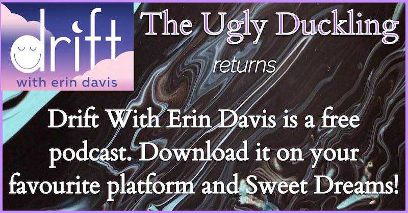 It's been said that the Ugly Duckling is Hans Christian Andersen's autobiographical tale. Listen in and find out why - and remind yourself of what a beautiful story this is. Drift-with-Erin-Davis.simplecast.com is your link - and it's free. Sweet Dreams!