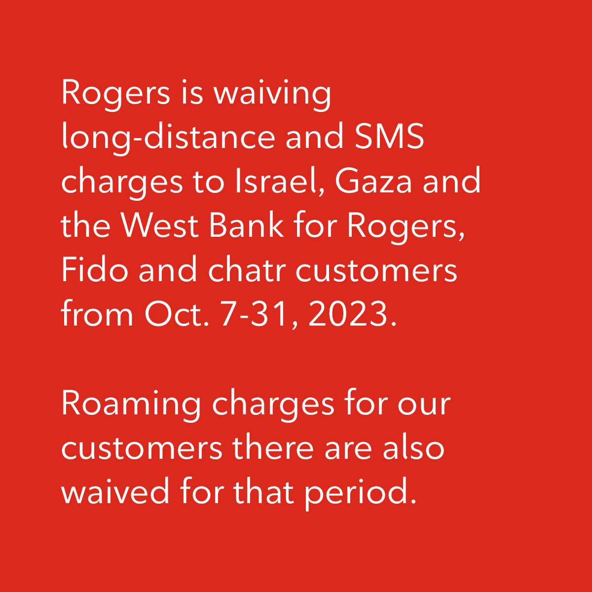 Rogers is waiving long-distance and SMS charges to Israel, Gaza and the West Bank for Rogers, Fido and chatr customers from Oct. 7-31, 2023. Roaming charges for our customers there are also waived for that period.