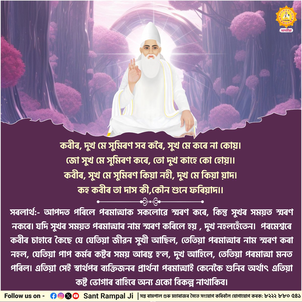 কবীৰ, দুখ মে সুমিৰণ সব কৰৈ, সুখ মে কৰে না কোয়।
জো সুখ মে সুমিৰণ কৰে, তো দুখ কাহে কো হোয়।।

কবীৰ, সুখ মে সুমিৰণ কিয়া নহী, দুখ মে কিয়া য়াদ।
কহ কবীৰ তা দাস কী,কৌন শুনে ফৰিয়াদ।।