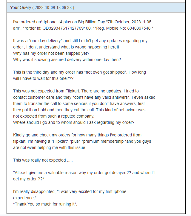 ayushsagar01's tweet photo. #bigbilliondays2023 was a #SCAM !!!
I've ordered an #iPhone14plus  on 7/10/23 from #Flipkart , It was 1-day delivery but my order has not been shipped yet. I tried every possible thing, got no help till now.
Worst experience ever...
@Flipkart
@flipkartsupport
@_sachinbansal https://t.co/aswAVCExWQ