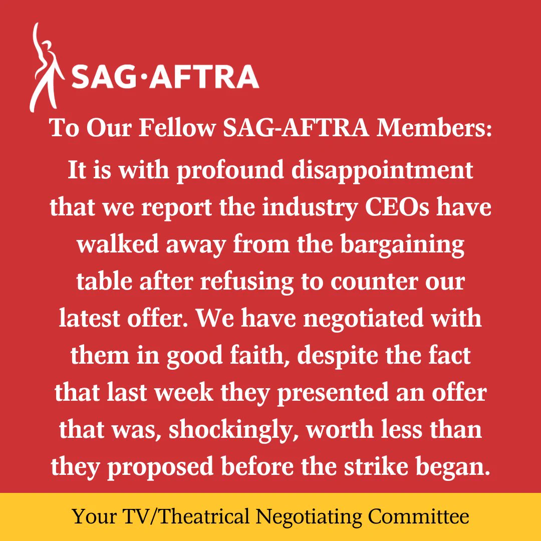 On a red background.  A white figure with its right arm upraised. Next to it.  In white letters: SAG-AFTRA.  Below.  In white text: To Our Fellow SAG-AFTRA Members: 
It is with profound disappointment that we report the industry CEOs have walked away from the bargaining table after refusing to counter our latest offer. We have negotiated with them in good faith, despite the fact that last week they presented an offer that was, shockingly, worth less than they proposed before the strike began.
Across the bottom.  In black text on a yellow background:  Your TV/Theatrical Negotiating Committee