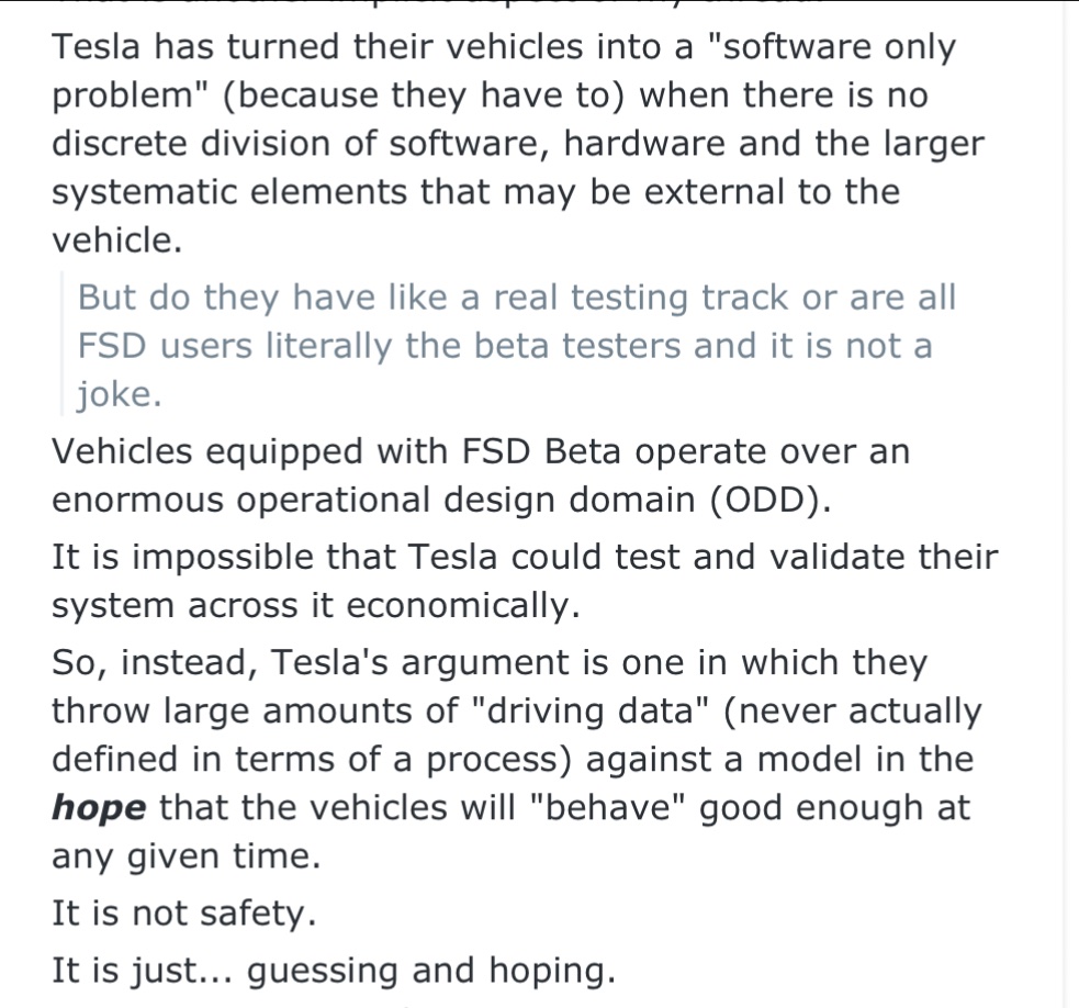 ❝ Tesla's argument is one in which they throw large amounts of 'driving data' against a model in the hope that the vehicles will 'behave' good enough at any given time. ❝ It is not safety. It is just... guessing and hoping.