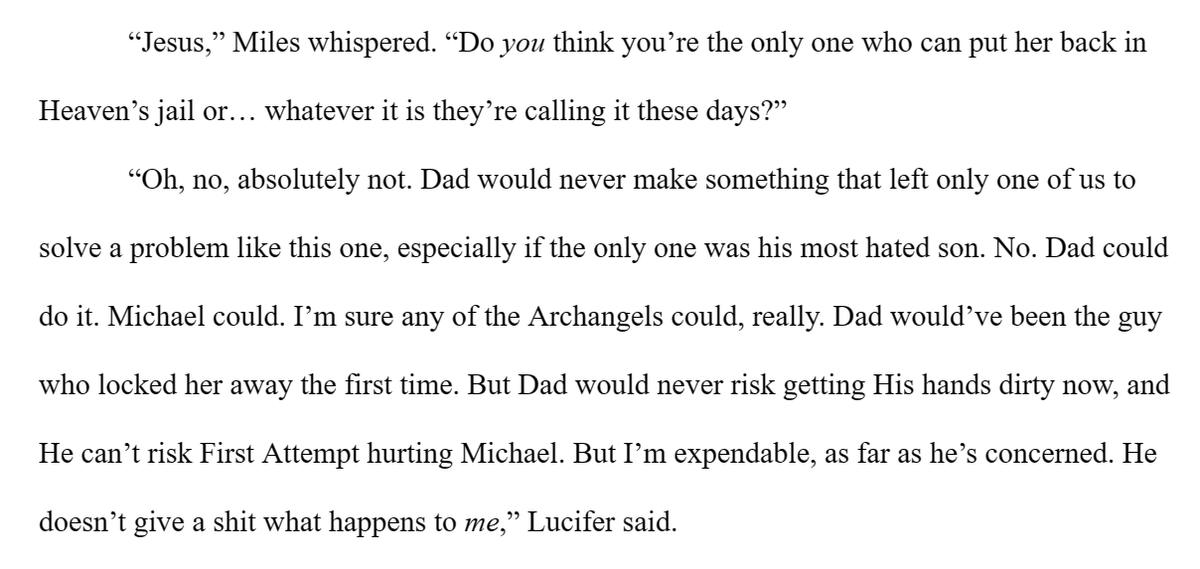 CBEverettAuthor's tweet image. “No. Dad could do it. Michael could. I’m sure any of the Archangels could. Dad would’ve been the guy who locked her away the first time. But Dad would never risk getting His hands dirty now, and He can’t risk First Attempt #hurting Michael. But I’m expendable.”

#2WordPrompt