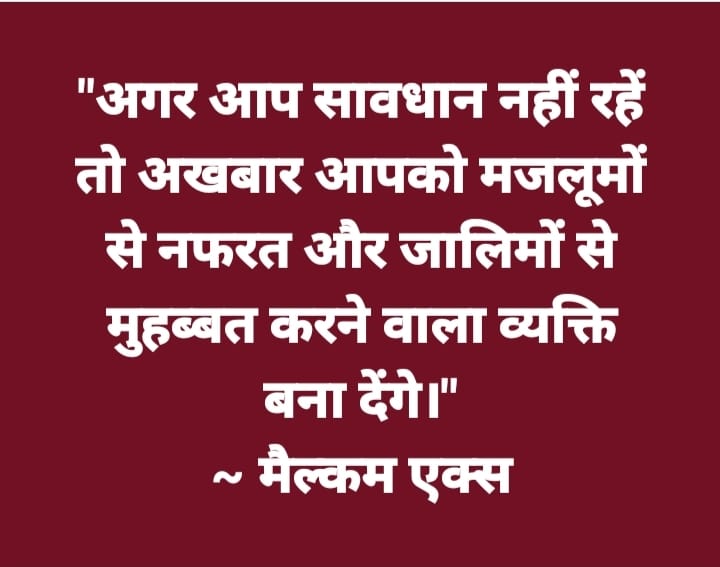 'अगर आप सावधान नहीं रहें तो अखबार आपको मजलूमों से नफरत और जालिमों से मुहब्बत करने वाला व्यक्ति बना देंगे।' ~ मैल्कम एक्स